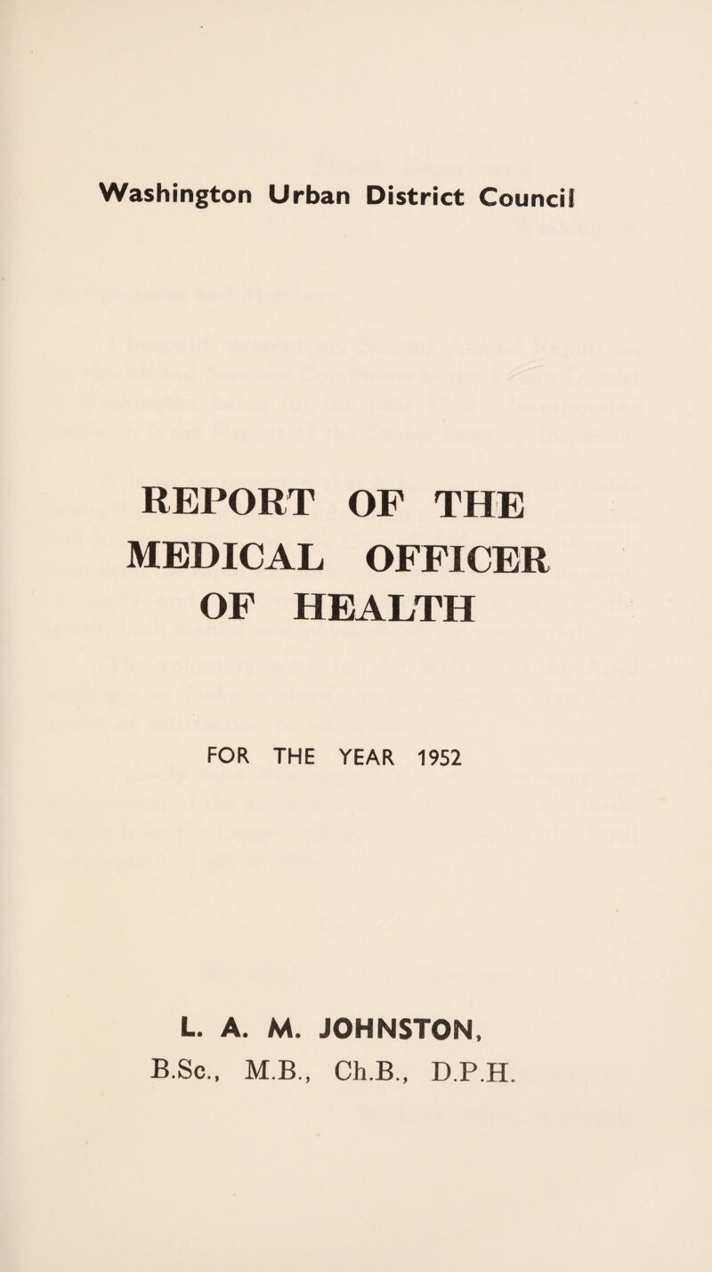 REPORT OF THE MEDICAL OFFICER OF HEALTH FOR THE YEAR 1952 L. A. M. JOHNSTON, B.Sc., M.B., Ch.B., D.P.H.