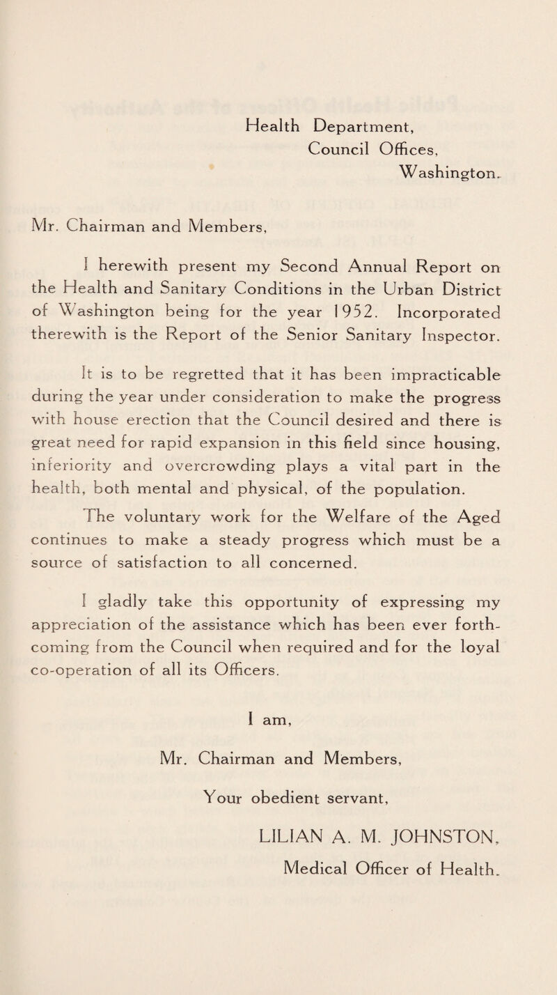 Health Department, Council Offices, Washington. Mr. Chairman and Members, 1 herewith present my Second Annual Report on the Health and Sanitary Conditions in the Urban District of W ashington being for the year 1952. Incorporated therewith is the Report of the Senior Sanitary Inspector. It is to be regretted that it has been impracticable during the year under consideration to make the progress with house erection that the Council desired and there is great need for rapid expansion in this field since housing, inferiority and overcrowding plays a vital part in the health, both mental and physical, of the population. The voluntary work for the Welfare of the Aged continues to make a steady progress which must be a source of satisfaction to all concerned. I gladly take this opportunity of expressing my appreciation of the assistance which has been ever forth¬ coming from the Council when required and for the loyal co-operation of all its Officers. 1 am, Mr. Chairman and Members, Your obedient servant, LILIAN A. M. JOHNSTON, Medical Officer of Health.