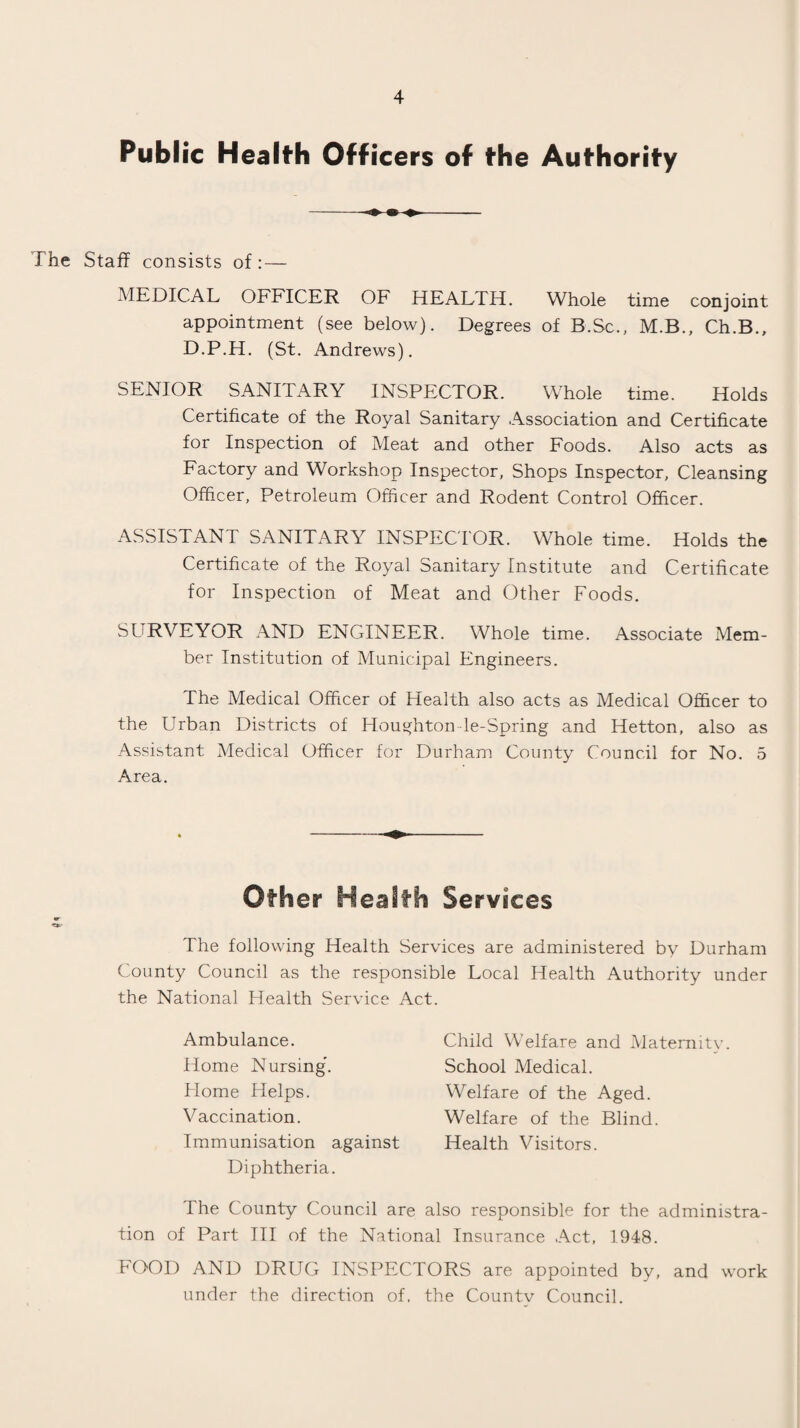 Public Health Officers of the Authority The Staff consists of: — MEDICAL OFFICER OF HEALTH. Whole time conjoint appointment (see below). Degrees of B.Sc., M.B., Ch.B., D.P.H. (St. Andrews). SENIOR SANITARY INSPECTOR. Whole time. Holds Certificate of the Royal Sanitary Association and Certificate for Inspection of Meat and other Foods. Also acts as Factory and Workshop Inspector, Shops Inspector, Cleansing Officer, Petroleum Officer and Rodent Control Officer. ASSISTANT SANITARY INSPECTOR. Whole time. Holds the Certificate of the Royal Sanitary Institute and Certificate for Inspection of Meat and Other Foods. SURVEYOR AND ENGINEER. Whole time. Associate Mem¬ ber Institution of Municipal Engineers. The Medical Officer of Health also acts as Medical Officer to the Urban Districts of Houghton le-Spring and Hetton, also as Assistant Medical Officer for Durham County Council for No. 5 Area. Other Health Services The following Health Services are administered by Durham County Council as the responsible Local Health Authority under the National Health Service Act. Ambulance. Home Nursing. Home Helps. V accination. Immunisation against Diphtheria. The County Council are also responsible for the administra¬ tion of Part TII of the National Insurance Act, 1948. FOOD AND DRUG INSPECTORS are appointed by, and work under the direction of. the Countv Council. Child Welfare and Maternity. School Medical. Welfare of the Aged. Welfare of the Blind. Health Visitors.