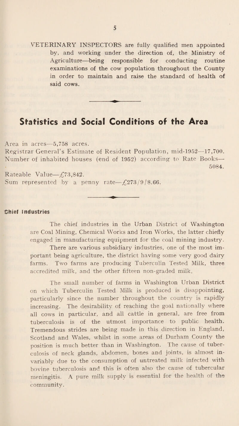 VETERINARY INSPECTORS are fully qualified men appointed by, and working under the direction of, the Ministry of Agriculture—being responsible for conducting routine examinations of the cow population throughout the County in order to maintain and raise the standard of health of said cows. Statistics and Social Conditions of the Area Area in acres—5,758 acres. Registrar General’s Estimate of Resident Population, mid-1952—17,700. Number of inhabited houses (end of 1952) according to Rate Books— 5084. Rateable Value—',£73,842. Sum represented by a penny rate—,£273/9/8.66. Chief industries The chief industries in the Urban District of Washington are Coal Mining, Chemical Works and Iron Works, the latter chiefly engaged in manufacturing equipment for the coal mining industry. There are various subsidiary industries, one of the most im¬ portant being agriculture, the district having some very good dairy farms. Two farms are producing Tuberculin Tested Milk, three accredited milk, and the other fifteen non-graded milk. The small number of farms in Washington Urban District on which Tuberculin Tested Milk is produced is disappointing, particularly since the number throughout the country is rapidly increasing. The desirability of reaching the goal nationally where all cows in particular, and all cattle in general, are free from tuberculosis is of the utmost importance to public health. Tremendous strides are being made in this direction in England, Scotland and Wales, whilst in some areas of Durham County the position is much better than in Washington. The cause of tuber¬ culosis of neck glands, abdomen, bones and joints, is almost in¬ variably due to the consumption of untreated milk infected with bovine tuberculosis and this is often also the cause of tubercular meningitis. A pure milk supply is essential for the health of the community.