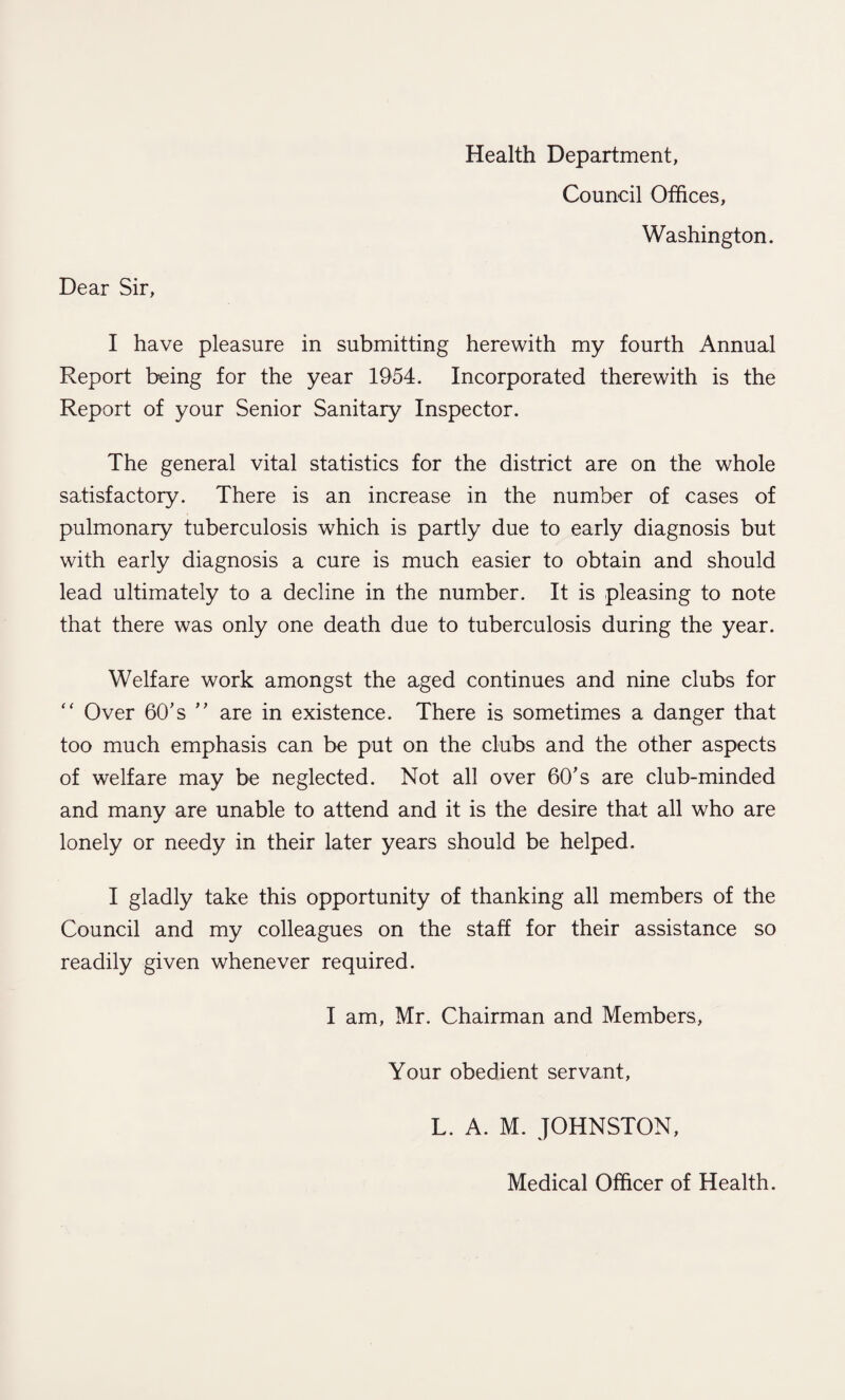 Health Department, Council Offices, Washington. Dear Sir, I have pleasure in submitting herewith my fourth Annual Report being for the year 1954. Incorporated therewith is the Report of your Senior Sanitary Inspector. The general vital statistics for the district are on the whole satisfactory. There is an increase in the number of cases of pulmonary tuberculosis which is partly due to early diagnosis but with early diagnosis a cure is much easier to obtain and should lead ultimately to a decline in the number. It is pleasing to note that there was only one death due to tuberculosis during the year. Welfare work amongst the aged continues and nine clubs for “ Over 60's ” are in existence. There is sometimes a danger that too much emphasis can be put on the clubs and the other aspects of welfare may be neglected. Not all over 60’s are club-minded and many are unable to attend and it is the desire that all who are lonely or needy in their later years should be helped. I gladly take this opportunity of thanking all members of the Council and my colleagues on the staff for their assistance so readily given whenever required. I am, Mr. Chairman and Members, Your obedient servant, L. A. M. JOHNSTON, Medical Officer of Health.