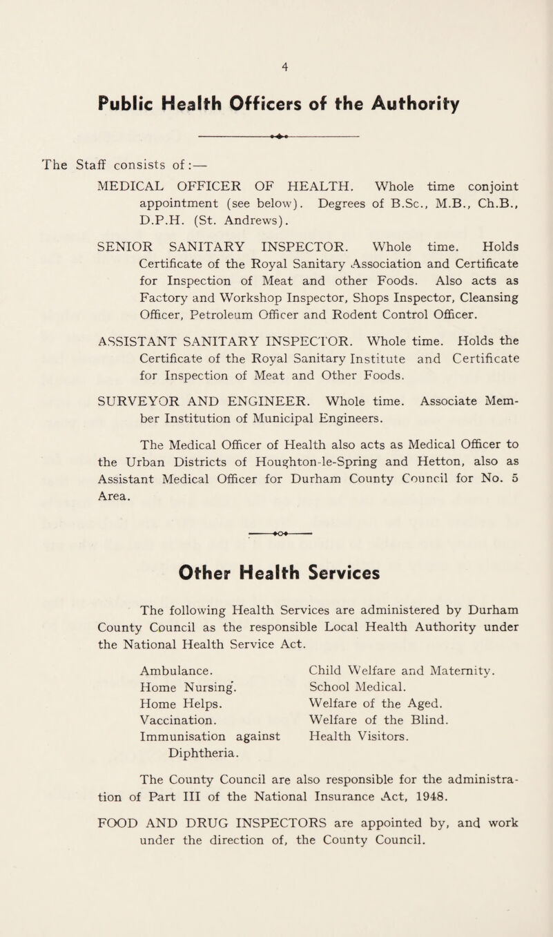 Public Health Officers of the Authority -- The Staff consists of: — MEDICAL OFFICER OF HEALTH. Whole time conjoint appointment (see below). Degrees of B.Sc., M.B., Ch.B., D.P.H. (St. Andrews). SENIOR SANITARY INSPECTOR. Whole time. Holds Certificate of the Royal Sanitary Association and Certificate for Inspection of Meat and other Foods. Also acts as Factory and Workshop Inspector, Shops Inspector, Cleansing Officer, Petroleum Officer and Rodent Control Officer. ASSISTANT SANITARY INSPECTOR. Whole time. Holds the Certificate of the Royal Sanitary Institute and Certificate for Inspection of Meat and Other Foods. SURVEYOR AND ENGINEER. Whole time. Associate Mem¬ ber Institution of Municipal Engineers. The Medical Officer of Health also acts as Medical Officer to the Urban Districts of Houghton-le-Spring and Hetton, also as Assistant Medical Officer for Durham County Council for No. 5 Area. -♦O*- Other Health Services The following Health Services are administered by Durham County Council as the responsible Local Health Authority under the National Health Service Act. Ambulance. Home Nursing*. Home Helps. Vaccination. Immunisation against Diphtheria. The County Council are also responsible for the administra¬ tion of Part III of the National Insurance Act, 1948. FOOD AND DRUG INSPECTORS are appointed by, and work under the direction of, the County Council. Child Welfare and Matemitv. School Medical. Welfare of the Aged. Welfare of the Blind. Health Visitors.