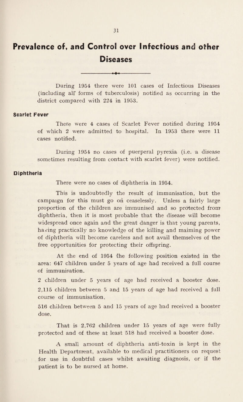 Prevalence of, and Control over Infectious and other Diseases -^- During 1954 there were 101 cases of Infectious Diseases (including all' forms of tuberculosis) notified as occurring in the district compared with 224 in 1953. Scarlet Fever There were 4 cases of Scarlet Fever notified during 1954 of which 2 were admitted to hospital. In 1953 there were 11 cases notified. During 1954 no cases of puerperal pyrexia (i.e. a disease sometimes resulting from contact with scarlet fever) were notified. Diphtheria There were no cases of diphtheria in 1954. This is undoubtedly the result of immunisation, but the campaign for this must go oh ceaselessly. Unless a fairly large proportion of the children are immunised and so protected from diphtheria, then it is most probable that the disease will become widespread once again and the great danger is that young parents, having practically no knowledge of the killing and maiming power of diphtheria will become careless and not avail themselves of the free opportunities for protecting their offspring. At the end of 1954 the following position existed in the area: 647 children under 5 years of age had received a full course of immunisation. 2 children under 5 years of age had received a booster dose. 2,115 children between 5 and 15 years of age had received a full course of immunisation. 516 children between 5 and 15 years of age had received a booster dose. That is 2,762 children under 15 years of age were fully protected and of these at least 518 had received a booster dose. A small amount of diphtheria anti-toxin is kept in the Health Department, available to medical practitioners on request for use in doubtful cases whilst awaiting diagnosis, or if the patient is to be nursed at home.