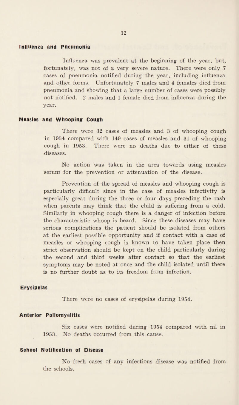 Influenza and Pneumonia Influenza was prevalent at the beginning of the year, but, fortunately, was not of a very severe nature. There were only 7 cases of pneumonia notified during the year, including influenza and other forms. Unfortunately 7 males and 4 females died from pneumonia and showing that a large number of cases were possibly not notified. 2 males and 1 female died from influenza during the year. Measles and Whooping Cough There were 32 cases of measles and 3 of whooping cough in 1954 compared with 149 cases of measles and 31 of whooping cough in 1953. There were no deaths due to either of these diseases. No action was taken in the area towards using measles serum for the prevention or attenuation of the disease. Prevention of the spread of measles and whooping cough is particularly difficult since in the case of measles infectivity is especially great during the three or four days preceding the rash when parents may think that the child is suffering from a cold. Similarly in whooping cough there is a danger of infection before the characteristic whoop is heard. Since these diseases may have serious complications the patient should be isolated from others at the earliest possible opportunity and if contact with a case of measles or whooping cough is known to have taken place then strict observation should be kept on the child particularly during the second and third weeks after contact so that the earliest symptoms may be noted at once and the child isolated until there is no further doubt as to its freedom from infection. Erysipelas There were no cases of erysipelas during 1954. Anterior Poliomyelitis Six cases were notified during 1954 compared with nil in 1953. No deaths occurred from this cause. School Notification of Disease No fresh cases of any infectious disease was notified from the schools.