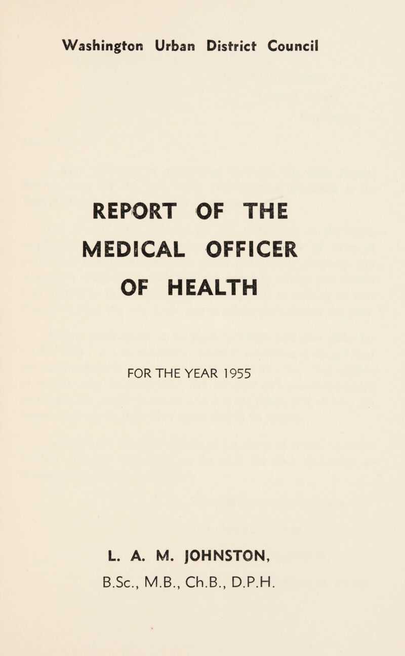 Washington Urban District Council REPORT OF THE MEDICAL OFFICER OF HEALTH FOR THE YEAR 1955 L. A. M. jOHNSTON, B.Sc., M.B., Ch.B., D.P.H.