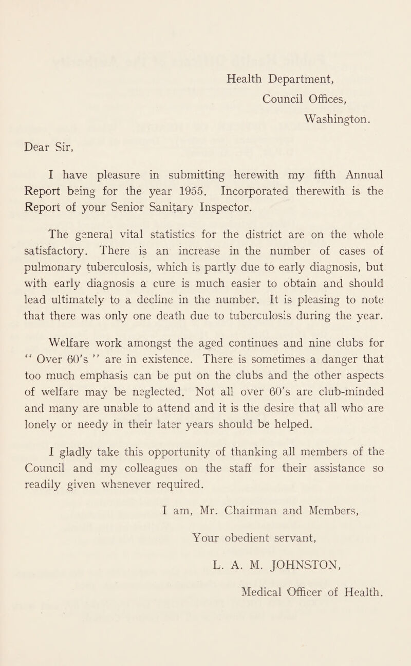 Health Department, Council Offices, Washington. Dear Sir, I have pleasure in submitting herewith my fifth Annual Report being for the year 1955. Incorporated therewith is the Report of your Senior Sanitary Inspector. The general vital statistics for the district are on the whole satisfactory. There is an increase in the number of cases of pulmonary tuberculosis, which is partly due to early diagnosis, but with early diagnosis a cure is much easier to obtain and should lead ultimately to a decline in the number. It is pleasing to note that there was only one death due to tuberculosis during the year. Welfare work amongst the aged continues and nine clubs for “ Over 60’s ” are in existence. There is sometimes a danger that too much emphasis can be put on the clubs and the other aspects of welfare may be neglected. Not all over 60’s are club-minded and many are unable to attend and it is the desire that all who are lonely or needy in their later years should be helped. I gladly take this opportunity of thanking all members of the Council and my colleagues on the staff for their assistance so readily given whenever required. I am, Mr. Chairman and Members, Your obedient servant, L. A. M. JOHNSTON, Medical Officer of Health.