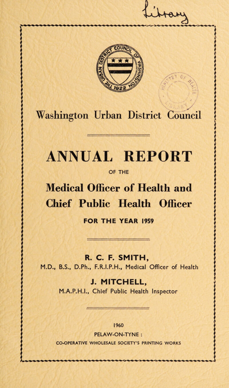 0/-' /, se / / u / y Washington Urban District Council ANNUAL REPORT OF THE Medical Officer of Health and Chief Public Health Officer FOR THE YEAR 1959 R. C. F. SMITH, M.D., B.S., D.Ph., F.R.I.P.H., Medical Officer of Health J. MITCHELL, M.A.P.H.I., Chief Public Health Inspector I960 PELAW-ON-TYNE : CO-OPERATIVE WHOLESALE SOCIETY'S PRINTING WORKS