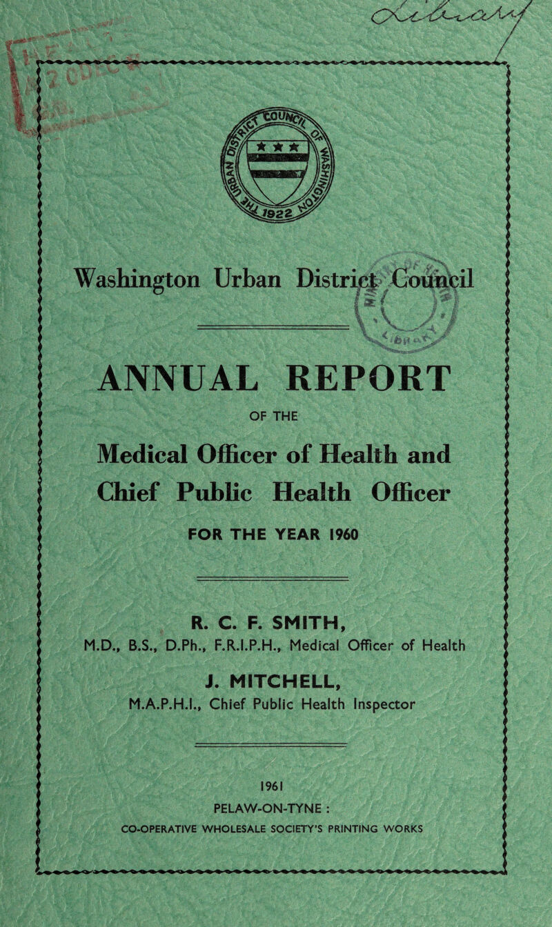 ANNUAL REPORT Medical Officer of Health and Chief Public Health Officer FOR THE YEAR I960 R. C. F. SMITH, M.D., B.S., D.Ph.. F.R.I.P.H., Medical Officer of Health J. MITCHELL, M.A.P.H.I., Chief Public Health Inspector i1 1961 PELAW-ON-TYNE :