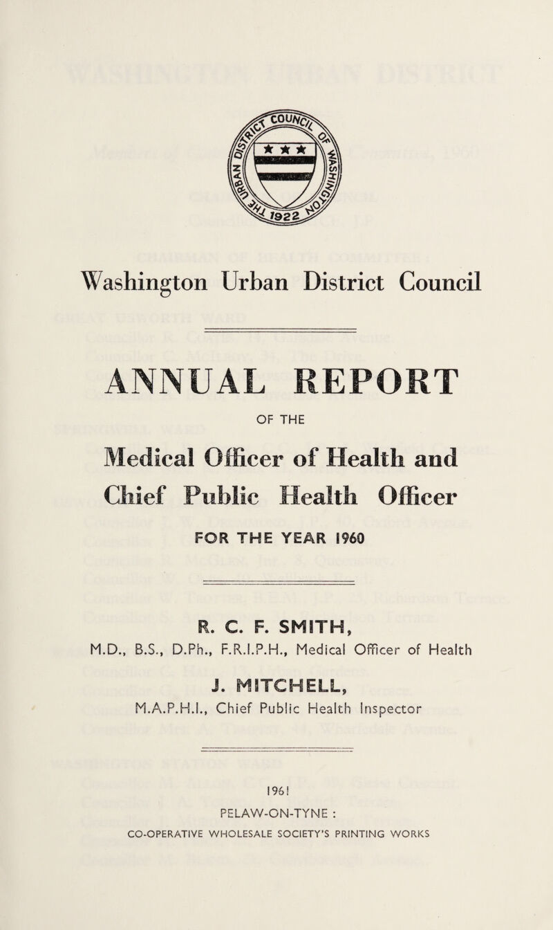 ANNUAL REPORT OF THE Medical Officer of Health and Chief Public Health Officer FOR THE YEAR I960 R. C. F. SMITH, M.D., B.S., D.Ph., F.R.I.P.H., Medical Officer of Health J. MITCHELL, M.A.P.H.5., Chief Public Health Inspector 196! PELAW-ON-TYNE :