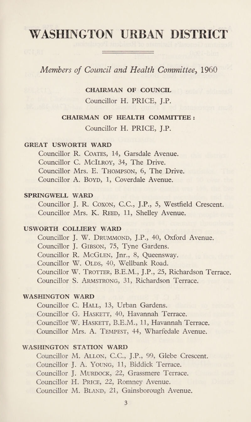 Members of Council and Health Committee, 1960 CHAIRMAN OF COUNCIL Councillor H. PRICE, J.P. CHAIRMAN OF HEALTH COMMITTEE : Councillor H. PRICE, J.P. GREAT US WORTH WARD Councillor R. Coates, 14, Garsdale Avenue. Councillor C. McIlroy, 34, The Drive. Councillor Mrs. E. Thompson, 6, The Drive. Councillor A. Boyd, 1, Coverdale Avenue. SPRINGWELL WARD Councillor j. R. Coxon, C.C., J.P., 5, Westfield Crescent. Councillor Mrs. K. Reed, 11, Shelley Avenue. US WORTH COLLIERY WARD Councillor J. W. Drummond, J.P., 40, Oxford Avenue. Councillor J. Gibson, 75, Tyne Gardens. Councillor R. McGlen, Jnr., 8, Queensway. Councillor W. Olds, 40, Wellbank Road. Councillor W. Trotter, B.E.M., J.P., 25, Richardson Terrace. Councillor S. Armstrong, 31, Richardson Terrace. WASHINGTON WARD Councillor C. Hall, 13, Urban Gardens. Councillor G. Haskett, 40, Havannah Terrace. Councillor W. Haskett, B.E.M., 11, Havannah Terrace. Councillor Mrs. A. Tempest, 44, Wharfedale Avenue. WASHINGTON STATION WARD Councillor M. Allon, C.C., J.P., 99, Glebe Crescent. Councillor J. A. Young, 11, Biddick Terrace. Councillor J. Murdock, 22, Grassmere Terrace. Councillor H. Price, 22, Romney Avenue. Councillor M. Bland, 21, Gainsborough Avenue.