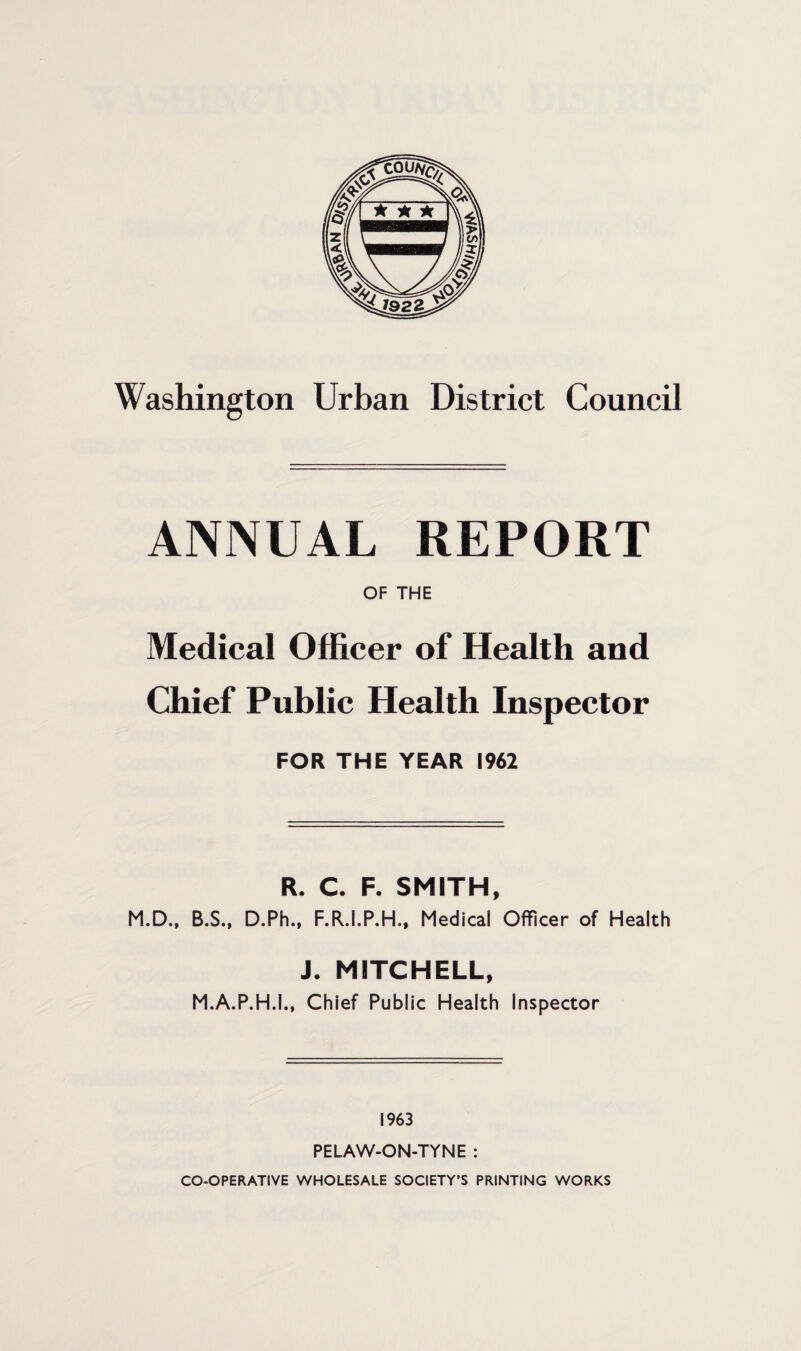 Washington Urban District Council ANNUAL REPORT OF THE Medical Officer of Health and Chief Public Health Inspector FOR THE YEAR 1962 R. C. F. SMITH, M.D., B.S., D.Ph., F.R.I.P.H., Medical Officer of Health J. MITCHELL, M.A.P.H.I., Chief Public Health Inspector 1963 PELAW-ON-TYNE : CO-OPERATIVE WHOLESALE SOCIETY’S PRINTING WORKS