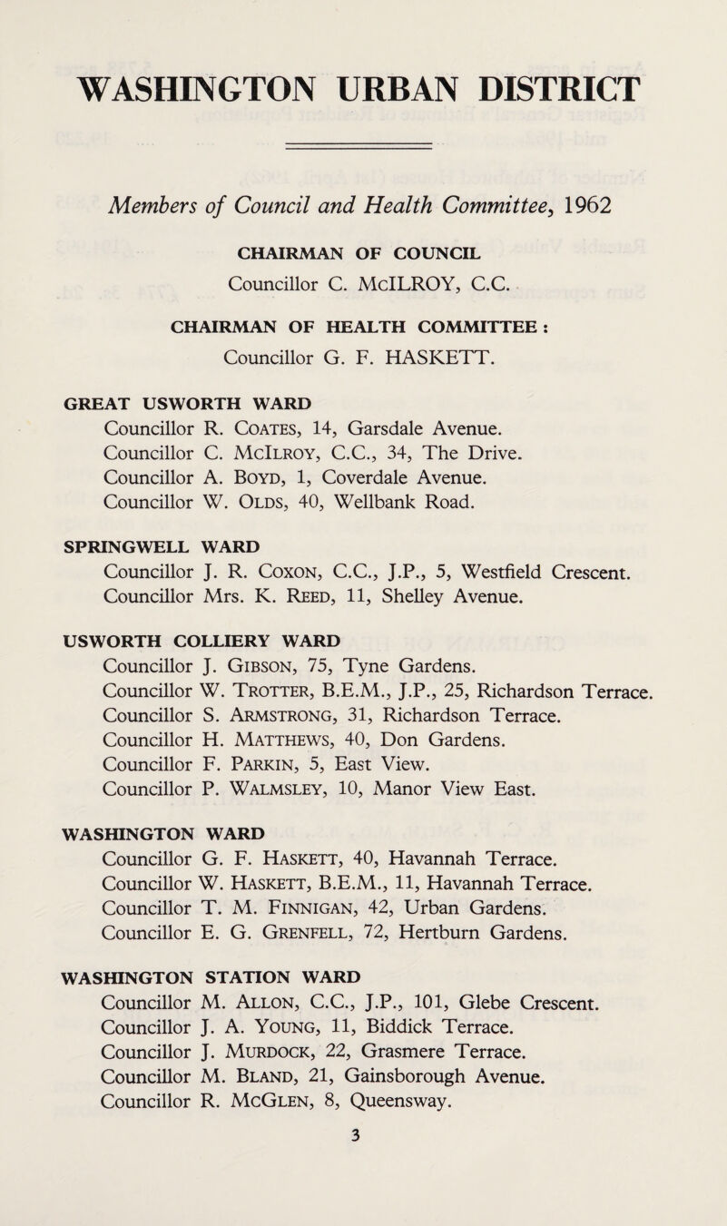 Members of Council and Health Committee, 1962 CHAIRMAN OF COUNCIL Councillor C. McILROY, C.C. CHAIRMAN OF HEALTH COMMITTEE : Councillor G. F. HASKETT. GREAT US WORTH WARD Councillor R. Coates, 14, Garsdale Avenue. Councillor C. McIlroy, C.C., 34, The Drive. Councillor A. Boyd, 1, Coverdale Avenue. Councillor W. Olds, 40, Wellbank Road. SPRINGWELL WARD Councillor J. R. Coxon, C.C., J.P., 5, Westfield Crescent. Councillor Mrs. K. Reed, 11, Shelley Avenue. US WORTH COLLIERY WARD Councillor J. Gibson, 75, Tyne Gardens. Councillor W. Trotter, B.E.M., J.P., 25, Richardson Terrace. Councillor S. Armstrong, 31, Richardson Terrace. Councillor H. Matthews, 40, Don Gardens. Councillor F. Parkin, 5, East View. Councillor P. Walmsley, 10, Manor View East. WASHINGTON WARD Councillor G. F. Haskett, 40, Havannah Terrace. Councillor W. Haskett, B.E.M., 11, Havannah Terrace. Councillor T. M. Finnigan, 42, Urban Gardens. Councillor E. G. Grenfell, 72, Hertburn Gardens. WASHINGTON STATION WARD Councillor M. Allon, C.C., J.P., 101, Glebe Crescent. Councillor J. A. Young, 11, Biddick Terrace. Councillor J. Murdock, 22, Grasmere Terrace. Councillor M. Bland, 21, Gainsborough Avenue. Councillor R. McGlen, 8, Queensway.