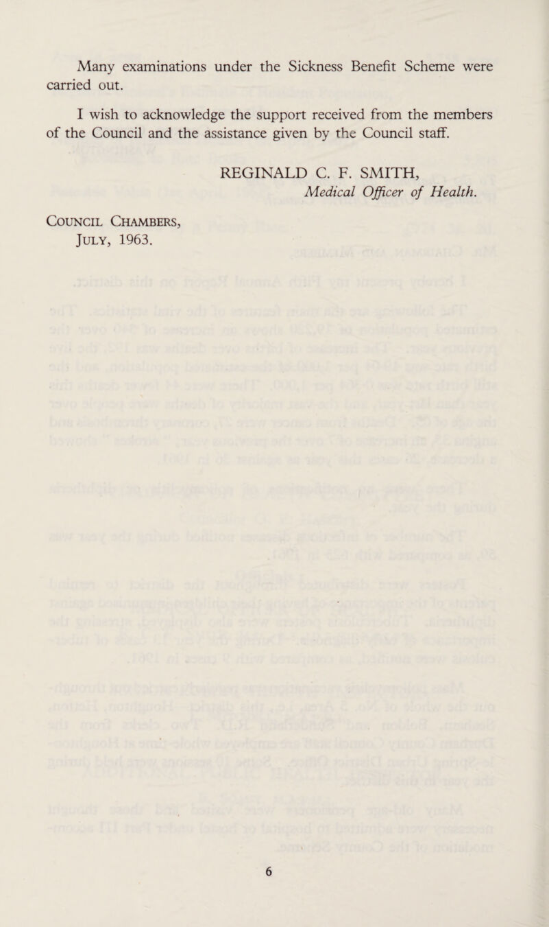 Many examinations under the Sickness Benefit Scheme were carried out. I wish to acknowledge the support received from the members of the Council and the assistance given by the Council staff. REGINALD C. F. SMITH, Medical Officer of Health. Council Chambers, July, 1963.