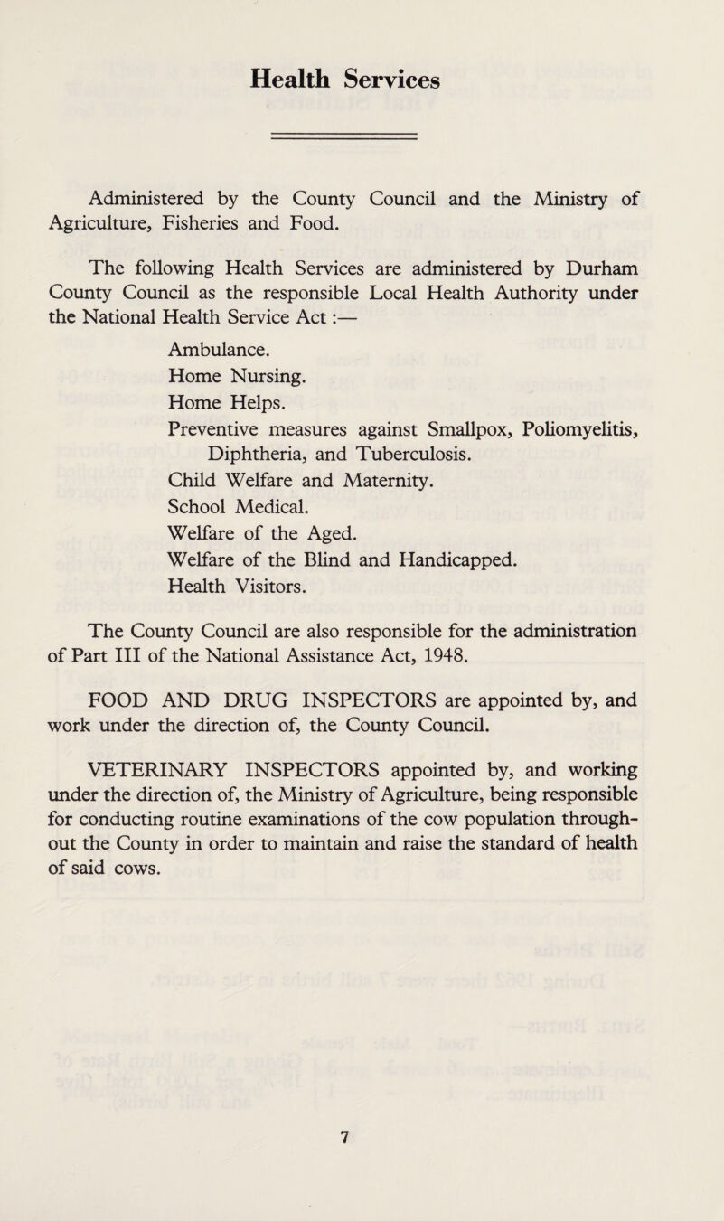 Health Services Administered by the County Council and the Ministry of Agriculture, Fisheries and Food. The following Health Services are administered by Durham County Council as the responsible Local Health Authority under the National Health Service Act:— Ambulance. Home Nursing. Home Helps. Preventive measures against Smallpox, Poliomyelitis, Diphtheria, and Tuberculosis. Child Welfare and Maternity. School Medical. Welfare of the Aged. Welfare of the Blind and Handicapped. Health Visitors. The County Council are also responsible for the administration of Part III of the National Assistance Act, 1948. FOOD AND DRUG INSPECTORS are appointed by, and work under the direction of, the County Council. VETERINARY INSPECTORS appointed by, and working under the direction of, the Ministry of Agriculture, being responsible for conducting routine examinations of the cow population through¬ out the County in order to maintain and raise the standard of health of said cows.