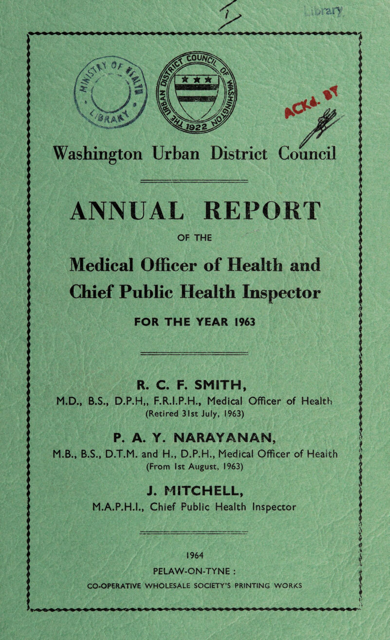 Council on Urban District ANNUAL REPORT Medical Officer of Health and Chief Public Health Inspector FOR THE YEAR 1963 R. C. F. SMITH, D.P.H,, F.R.I.P.H., Medical Officer of Health (Retired 31st July, 1963) P. A. Y. NARAYANAN, D.T.M. and H., D.P.H., Medical Officer of Health (From 1st August, 1963) J. MITCHELL, M.A.P.H.I., Chief Public Health Inspector PELAW-ON-TYNE CO-OPERATIVE WHOLESALE SOCIETY’S PRINTING WORKS <**»>