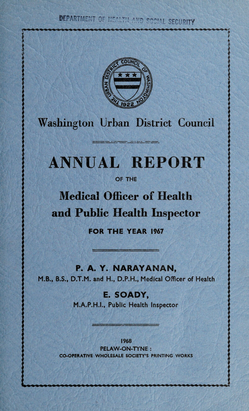 Ccowg? Council Urban District ANNUAL REPORT Medical Officer of Health and Public Health Inspector FOR THE YEAR 1967 P. A. Y. NARAYANAN, M.B., B.S., D.T.M. and H., D.P.H., Medical Officer of Health E. SOADY, M.A.P.H.I., Public Health Inspector department HU w r \l SECURITY 1968 PELAW-ON-TYNE : CO-OPERATIVE WHOLESALE SOCIETY'S PRINTING WORKS