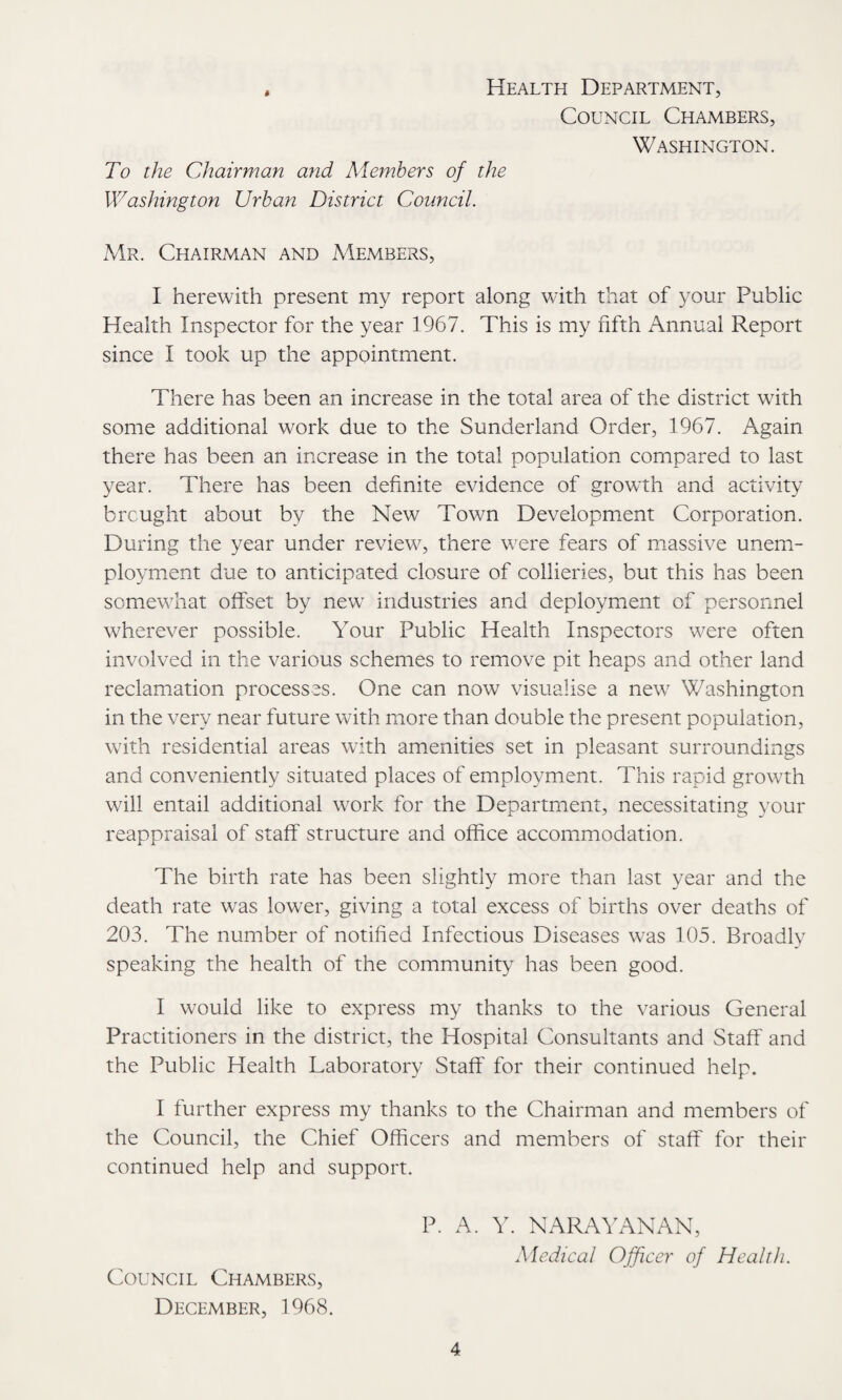 , Health Department, Council Chambers, Washington. To the Chairman and Members of the Washington Urban District Council. Mr. Chairman and Members, I herewith present my report along with that of your Public Health Inspector for the year 1967. This is my fifth Annual Report since I took up the appointment. There has been an increase in the total area of the district with some additional work due to the Sunderland Order, 1967. Again there has been an increase in the total population compared to last year. There has been definite evidence of growth and activity brought about by the New Town Development Corporation. During the year under review, there were fears of massive unem¬ ployment due to anticipated closure of collieries, but this has been somewhat offset by newr industries and deployment of personnel wherever possible. Your Public Health Inspectors were often involved in the various schemes to remove pit heaps and other land reclamation processes. One can now visualise a newr Washington in the very near future with more than double the present population, with residential areas with amenities set in pleasant surroundings and conveniently situated places of employment. This rapid growth will entail additional work for the Department, necessitating your reappraisal of staff structure and office accommodation. The birth rate has been slightly more than last year and the death rate was lower, giving a total excess of births over deaths of 203. The number of notified Infectious Diseases was 105. Broadly speaking the health of the community has been good. I would like to express my thanks to the various General Practitioners in the district, the Hospital Consultants and Staff and the Public Health Laboratory Staff for their continued help. I further express my thanks to the Chairman and members of the Council, the Chief Officers and members of staff for their continued help and support. P. A. Y. NARAYANAN, Medical Officer of Health. Council Chambers, December, 1968.