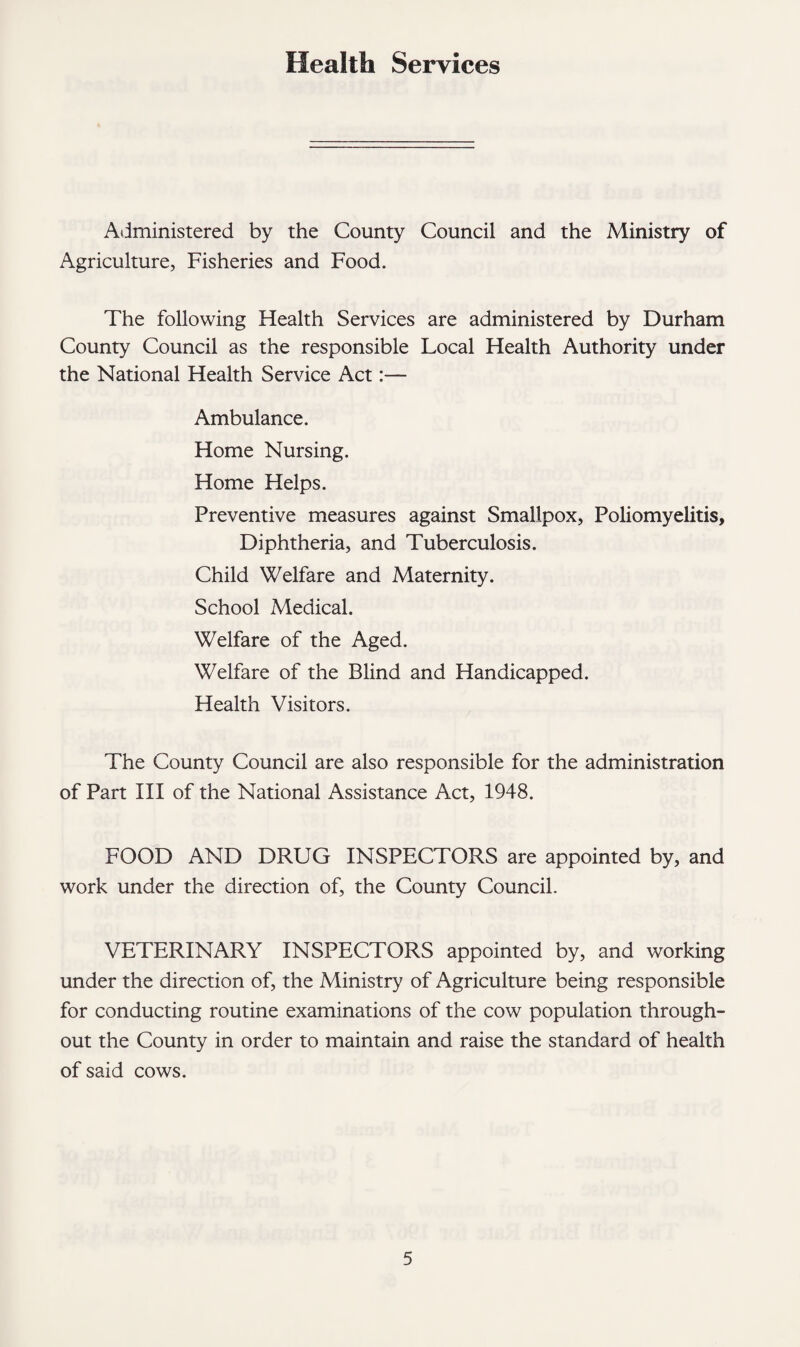 Health Services Administered by the County Council and the Ministry of Agriculture, Fisheries and Food. The following Health Services are administered by Durham County Council as the responsible Local Health Authority under the National Health Service Act:— Ambulance. Home Nursing. Home Helps. Preventive measures against Smallpox, Poliomyelitis, Diphtheria, and Tuberculosis. Child Welfare and Maternity. School Medical. Welfare of the Aged. Welfare of the Blind and Handicapped. Health Visitors. The County Council are also responsible for the administration of Part III of the National Assistance Act, 1948. FOOD AND DRUG INSPECTORS are appointed by, and work under the direction of, the County Council. VETERINARY INSPECTORS appointed by, and working under the direction of, the Ministry of Agriculture being responsible for conducting routine examinations of the cow population through¬ out the County in order to maintain and raise the standard of health of said cows.