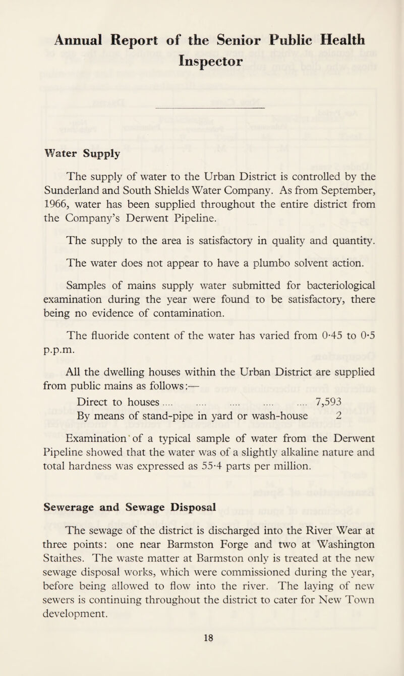 Annual Report of the Senior Public Health Inspector Water Supply The supply of water to the Urban District is controlled by the Sunderland and South Shields Water Company. As from September, 1966, water has been supplied throughout the entire district from the Company’s Derwent Pipeline. The supply to the area is satisfactory in quality and quantity. The water does not appear to have a plumbo solvent action. Samples of mains supply water submitted for bacteriological examination during the year were found to be satisfactory, there being no evidence of contamination. The fluoride content of the water has varied from 0-45 to 0-5 p.p.m. All the dwelling houses within the Urban District are supplied from public mains as follows:— Direct to houses.7,593 By means of stand-pipe in yard or wash-house 2 Examination of a typical sample of water from the Derwent Pipeline showed that the water was of a slightly alkaline nature and total hardness was expressed as 55-4 parts per million. Sewerage and Sewage Disposal The sewage of the district is discharged into the River Wear at three points: one near Barmston Forge and two at Washington Staithes. The waste matter at Barmston only is treated at the new sewage disposal works, which were commissioned during the year, before being allowed to flow into the river. The laying of new sewers is continuing throughout the district to cater for New Town development.