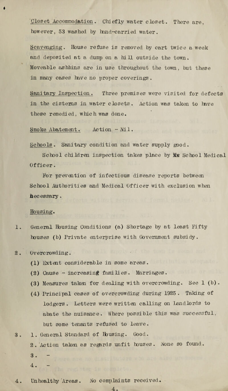 Closet Accommodation. Chiefly water closet. There are, however, 53 washed by hand-carried water. Scavenging. House refuse is removed by cart twice a week and deposited at a dump on a hill outside the town. % Moveable ashbins are in use throughout the town, but these in many cases have no proper coverings . Sanitary Inspection. Three premises were visited for defects in the cisterns in water closets. Action was taken to have these remedied, which was done. Smoke Abatement. Action - Ni 1. Schools . Sanitary condition and water supply good. School children insjjection takes place by Mk School Medical Officer. For prevention of infectious disease reports between School Authorities and Medical Officer with exclusion when hecessary. Housing. 1. General Housing Conditions (a) Shortage by at least Fifty houses (b) Private enterprise with Government subsidy. 2. Overcrowding. (1) Lxtent considerable in some areas. (2) Cause - increasing families. Marriages. (3) Measures taken for dealing with overcrowding. See 1 (b). (4) Principal cases of overcrowding during 1925. Taking of lodgers . Letters were written calling on Land lords to abate the nuisance. Where possible this was successful, but some tenants refused to leave. 3. 1. General Standard of Housing. Good. 2. Action taken as regards unfit houses. None so found. 3 . 4. 4.