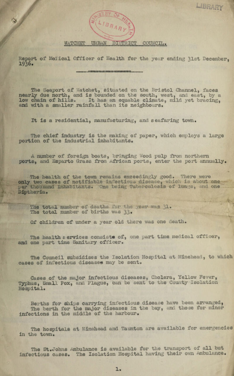 Report of Medical Officer of Health for the year ending 31st December. 1936. The Seaport of Watchet, situated on the Bristol Channel, faces nearly due north, and is bounded on the south, west, anu east, by a low chain of hills. It has an equable climate, raild yet bracing, and with a smaller rainfall than its neighbours. It is a residential, manufacturing, and seafaring town. The chief industry is the making of paper, which employs a large portion of the industrial inhabitants. A number of foreign boats, bringing Wood pulp from northern ports, and Esparto Grass from African ports, enter the port annually. The health of the town remains exceedingly good. There were only two cases of notifiable infectious disease, which is about one - per thousand inhabitants. ‘One being Tuberculosis of lungs, and one Diptheria. The total number of deaths for the year was 31. The total number of births was 33* Of children of under a year old there was one death. The health services consists of, one part time medical officer, and one part time Sanit...ry officer. The Council subsidises the Isolation Hospital at Kinehead, to which cases of infectious disease** may be sent. Cases of the major infectious diseases, Cholera, Yellow Fever, Typhus, Small Pox, am Plague, can be sent to the County isolation Hospital. Berths for ships carrying infectious disease have been arranged, The berth for the major diseases in the bay, and those for minor infections in the middle of the harbour. The hospitals at Minahead and Taunton are available for emergencies in the town. The St.Johns ambulance is available for the transport of all but infectious c^ses. The Isolation Hospital having their own ambulance.