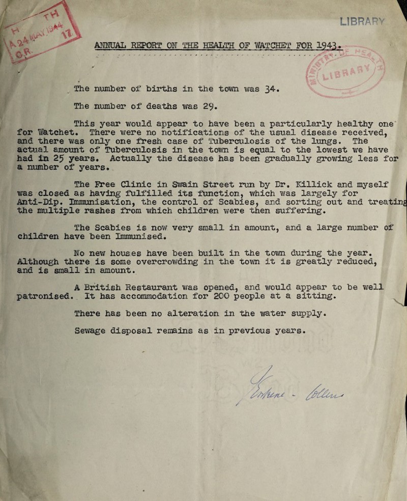 LIBRARY ANNUAL REPORT ON THE HEALTH OF WATCHET FOR 1943. The number of births in the town was 34. * The number of deaths was 29. This year would appear to have been a particularly healthy one for Watchet. There were no notifications of the usual disease received, and there was only one fresh case of Tuberculosis of the lungs. The actual amount of Tuberculosis in the town is equal to the lowest we have had in 25 years* Actually the disease has been gradually growing less for a number of years. The Free Clinic in Swain Street run by Dr. Rillick and myself was closed as having fulfilled its function, which was largely for Anti-Dip. Immunisation, the control of Scabies, and sorting out and treating the multiple rashes from which children were then suffering. The Scabies is now very small in amount, and a large number of children have been Immunised. No new houses have been built in the town during the year Although there is some overcrowding in the town it is greatly reduced, and is small in amount. patronised. It has accommodation for 200 people at a sitting. A British Restaurant was opened, and would appear to be well There has been no alteration in the water supply. Sewage disposal renains as in previous years.