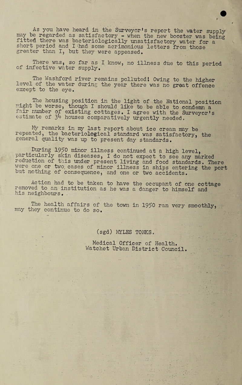 As you have heard in the Surveyor's report the water supply may be regarded as satisfactory - when the new booster was being fitted there was bacteriologically unsatisfactory water for a short period and I ;had some acrimonious letters from those greater than I, but they were appeased. There was, so far as I know, no illness due to this period of infective water supply. The Washford river remains pollutedl Owing to the higher level of the water during the year there was no great offence except to the eye. The housing position in the light of the National position ^ight be worse, though I should like to be able to condemn a fair number of existing cottages. I agree with the Surveyor's estimate of 35- houses comparatively urgently needed. My remarks in my last report about ice cream may be repeated, the bacteriological standard was satisfactory, the general quality was up to present day standards. .During 1950 minor illness continued at a high level, particularly skin diseases, I do not expect to see any marked reduction of this under present living and food standards. There were one.or two,, cases of minor illness in ships entering the port but nothing of consequence, and one or two accidents. Action had. to be taken to have the occupant of one cottage removed to an institution as he was a danger to himself and his neighbours, . The health affairs of the town in 1950 ran very smoothly, may they continue to do so. (sgd) MYLES TOMS. Medical Officer of Health, Watchet Urban District Council.