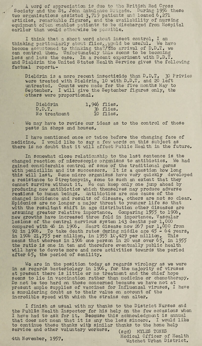 * A wor$ of appreciation is due to the British Red Cross Society and the St, John Ambulance Brigade. During 1956 these two organisations assisted 3,719 patients and loaned 6,271 articles, remarkable figures, and the availability of nursing equipment often enables patients to be discharged from Hospital earlier than would otherwise be possible. I think that a short word about insect control, I am thinking particularly about flies.. .would be useful. We have become accustomed to thinking thaw one arrival of D.D.T, we can control them, Unfortsnately this seems to be becoming less and less the case. In a recent experiment with D.D.T. and Dialdrin the United States Health Service gives the following factual report* ~ Dieldrin is a more recent insecticide than D.D.T, 30 Privies were treated with Dieldrin, 10 with D.D.T, and 20 left untreated. Counts were made for the five months May to September, I will give the September figures only, the others were proportional. 1,946 flies. Dieldrin D.D.T. No treatment 36 flies, 10 flies. We may have to revise our ideas as to the control of these pests in shops and houses, I have mentioned once or twice before the changing face of nedicine, I would like to say a few words on this subject as there is no doubt that it will affect Public Health in the future. In somewhat close relationship to the last sentence is the changed reaction of microscopic organisms to antibiotics. We had gained considerable control of some of the traditional germs with penicillin and its successors. It is a question how long this will last. Some micro organisms have very quickly developed a resistance to Streptomycin, some to such an extent that they cannot survive without it. We can keep only one jump ahead by producing new antibiotics which themselves may produce adverse reactions to human beings, Antibiotics are one cause of the changed incidence and results of disease, others are not so clear. Epidemics are no longer a major threat to younger life so that with the resultant shift in age distribution other diseases are assuming greater relative importance. Comparing 1955 to 1906, new growths have increased three fold in importance. Vascular lesions of the central nervious system 143 deaths per 1,000 compared with 46 in 1906, Heart disease now 267 per 1,000 from 92 in 1906, To take death rates during middle age 45 - 64 years, in 1906 21,755 per million, in 1955 10,429 per million. This means that whereas in 1906 one person in 20 was over 65, in 1955 the ratio is one in ten and therefore eventually public health will have to devote more and more activities towards the period after 65, the period of senility. We are in the position today as regards virology as we were in as regards bacteriology in 1906, for the majority of viruses at present there is little or no treatment and the chief hope seems to lie in vaccination rather than medicine or chemotherapy. Do not be too hard on those concerned because we have not at present ample supplies of vaccines for Influenzal viruses, I have a smouldering doubt as to their value on account of the incredible speed with which the strains can alter, I finish as usual with my thanks to the District Nurses and the Public Health Inspector for his help 6n the few occasions when I have had to ask for it. Because this acknowledgment is annual that does not mean that it is any the less sincere, I would like to continue these thanks wit|i similar thanks to the home help service and other voluntary workers, ( d) MYLES T0NKS 4th November, 1957* Medical Officer of Health Watchet Urban District,