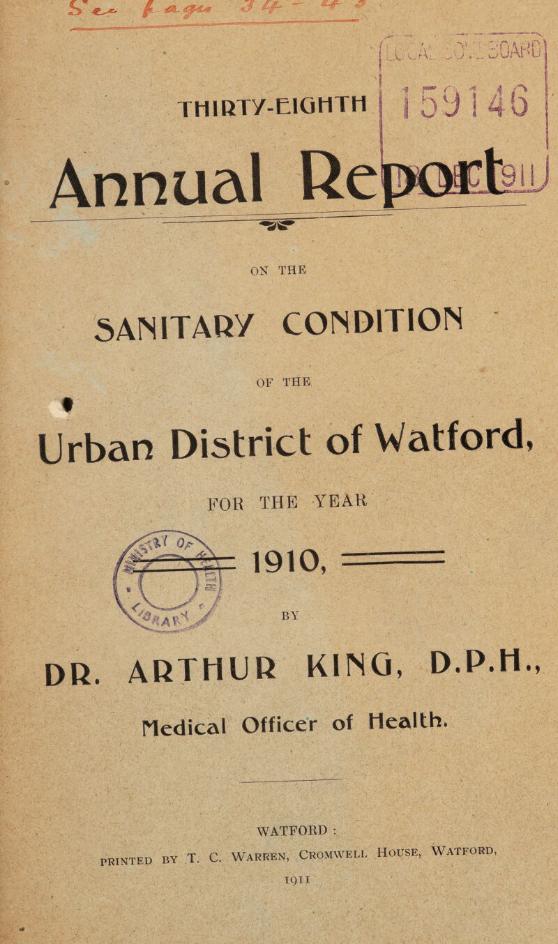 ■ • i - ftEkliSSPi THIRTY-EIGHTH Annual Re ' —- ON THE SANITARY CONDITION OF THE t Urban District of Watford, for the year DR. ARTHUR KINO, D.P.H., Medical Officer of Health. WATFORD : PRINTED BY T. C. WARREN, CROMWELL HOUSE, WATFORD I9XI
