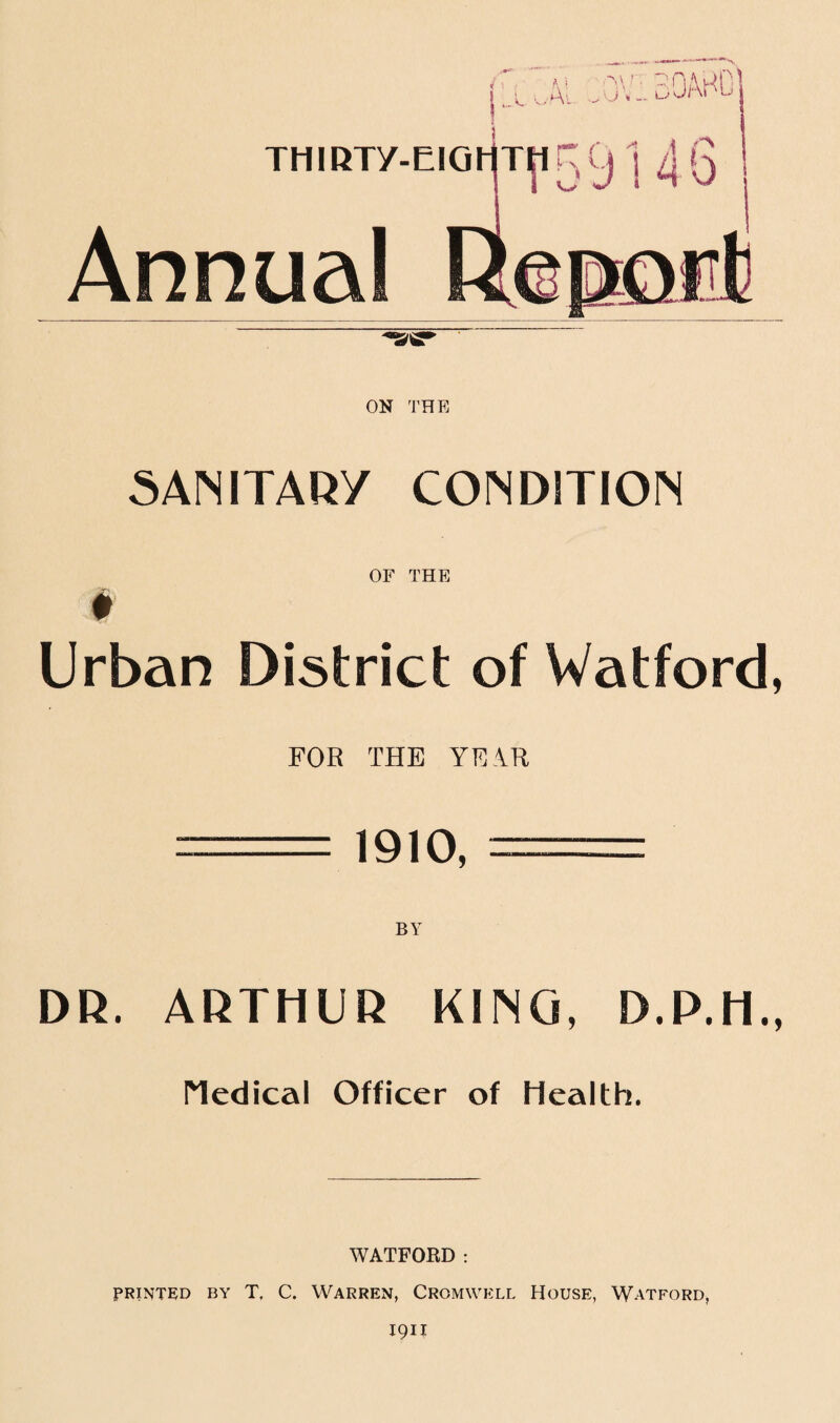 . A., v 5. *' Ai.. THIRTy-EIGl1THr:t(j ] 4Q Annual ON THE SANITARY CONDITION OF THE # Urban District of Watford, FOR THE YEAR -1910, == DR. ARTHUR KING, D.P.H., Medical Officer of Health. WATFORD: printed by T. C. Warren, Cromwell House, Watford,
