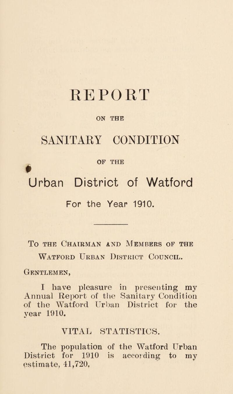 REPORT ON THE SANITARY CONDITION OF THE * Urban District of Watford For the Year 1910. To the Chairman and Members of the Watford Urban District Council. Gentlemen, I have pleasure in presenting my Annual Report of the Sanitary Condition of the Watford Urban District for the year 1910. VITAL STATISTICS. The population of the Watford Urban District for 1910 is according to my estimate, 41,720.