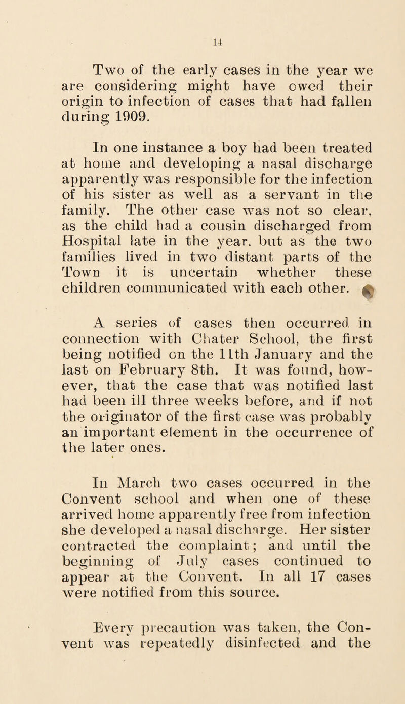 u Two of the early cases in the year we are considering might have owed their origin to infection of cases that had fallen during 1909. In one instance a boy had been treated at home and developing a nasal discharge apparently was responsible for the infection of his sister as well as a servant in the family. The other case was not so clear, as the child had a cousin discharged from Hospital late in the year, but as the two families lived in two distant parts of the Town it is uncertain whether these children communicated with each other. ^ A series of cases then occurred in connection with Chater School, the first being notified on the 11th January and the last on February 8th. It was found, how¬ ever, that the case that was notified last had been ill three weeks before, and if not the originator of the first case was probably an important element in the occurrence of the later ones. » In March two cases occurred in the Convent school and when one of these arrived home apparently free from infection she developed a nasal discharge. Her sister contracted the complaint; and until the beginning of July cases continued to appear at the Convent. In all 17 cases were notified from this source. Every precaution was taken, the Con¬ vent was repeatedly disinfected and the