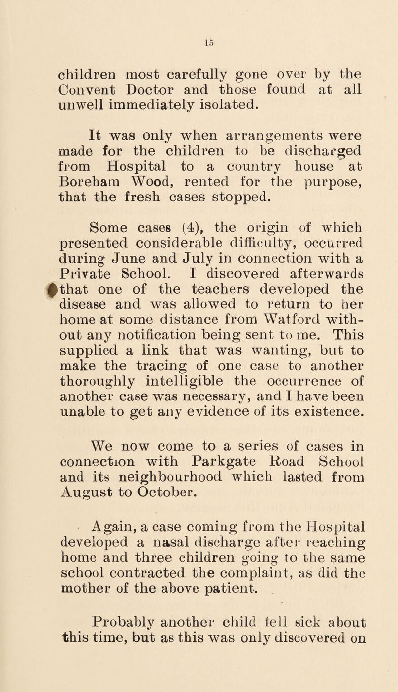 children most carefully gone over by the Convent Doctor and those found at all unwell immediately isolated. It was only when arrangements were made for the children to be discharged from Hospital to a country bouse at Boreham Wood, rented for the purpose, that the fresh cases stopped. Some cases (4), the origin of which presented considerable difficulty, occurred during June and July in connection with a Private School. I discovered afterwards $that one of the teachers developed the disease and was allowed to return to her home at some distance from Watford with¬ out any notification being sent to me. This supplied a link that was wanting, but to make the tracing of one case to another thoroughly intelligible the occurrence of another case was necessarv, and I have been unable to get any evidence of its existence. We now come to a series of cases in connection with Parkgate Road School and its neighbourhood which lasted from August to October. Again, a case coming from the Hospital developed a nasal discharge after reaching home and three children going to the same school contracted the complaint, as did the mother of the above patient. Probably another child fell sick about this time, but as this was only discovered on