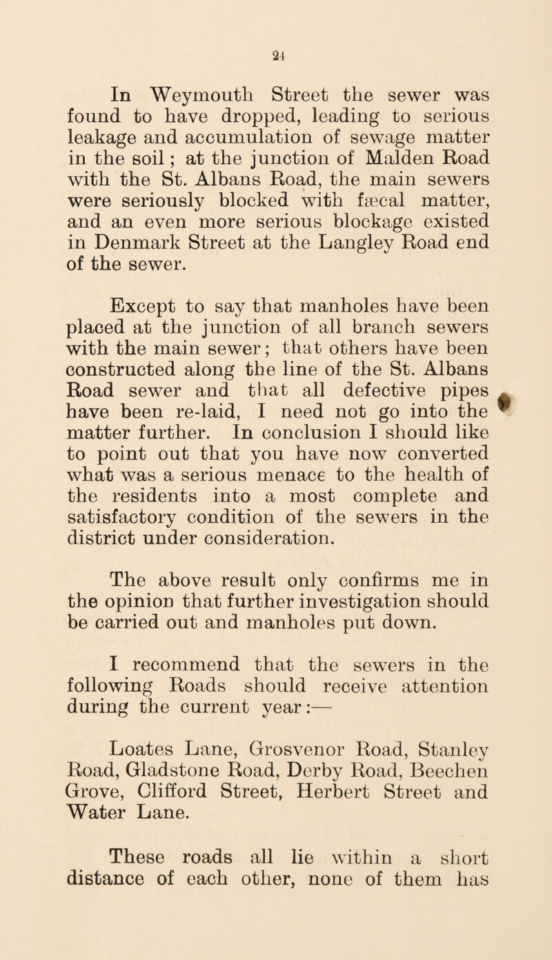 In Weymouth Street the sewer was found to have dropped, leading to serious leakage and accumulation of sewage matter in the soil; at the junction of Malden Road with the St. Albans Road, the main sewers were seriously blocked with faecal matter, and an even more serious blockage existed in Denmark Street at the Langley Road end of the sewer. Except to say that manholes have been placed at the junction of all branch sewers with the main sewer; that others have been constructed along the line of the St. Albans Road sewer and that all defective pipes have been re-laid, I need not go into the matter further. In conclusion I should like to point out that you have now converted what was a serious menace to the health of the residents into a most complete and satisfactory condition of the sewers in the district under consideration. The above result only confirms me in the opinion that further investigation should be carried out and manholes put down. I recommend that the sewers in the following Roads should receive attention during the current year:— Loates Lane, Grosvenor Road, Stanley Road, Gladstone Road, Derby Road, Beechen Grove, Clifford Street, Herbert Street and Water Lane. These roads all lie within a short distance of each other, none of them has