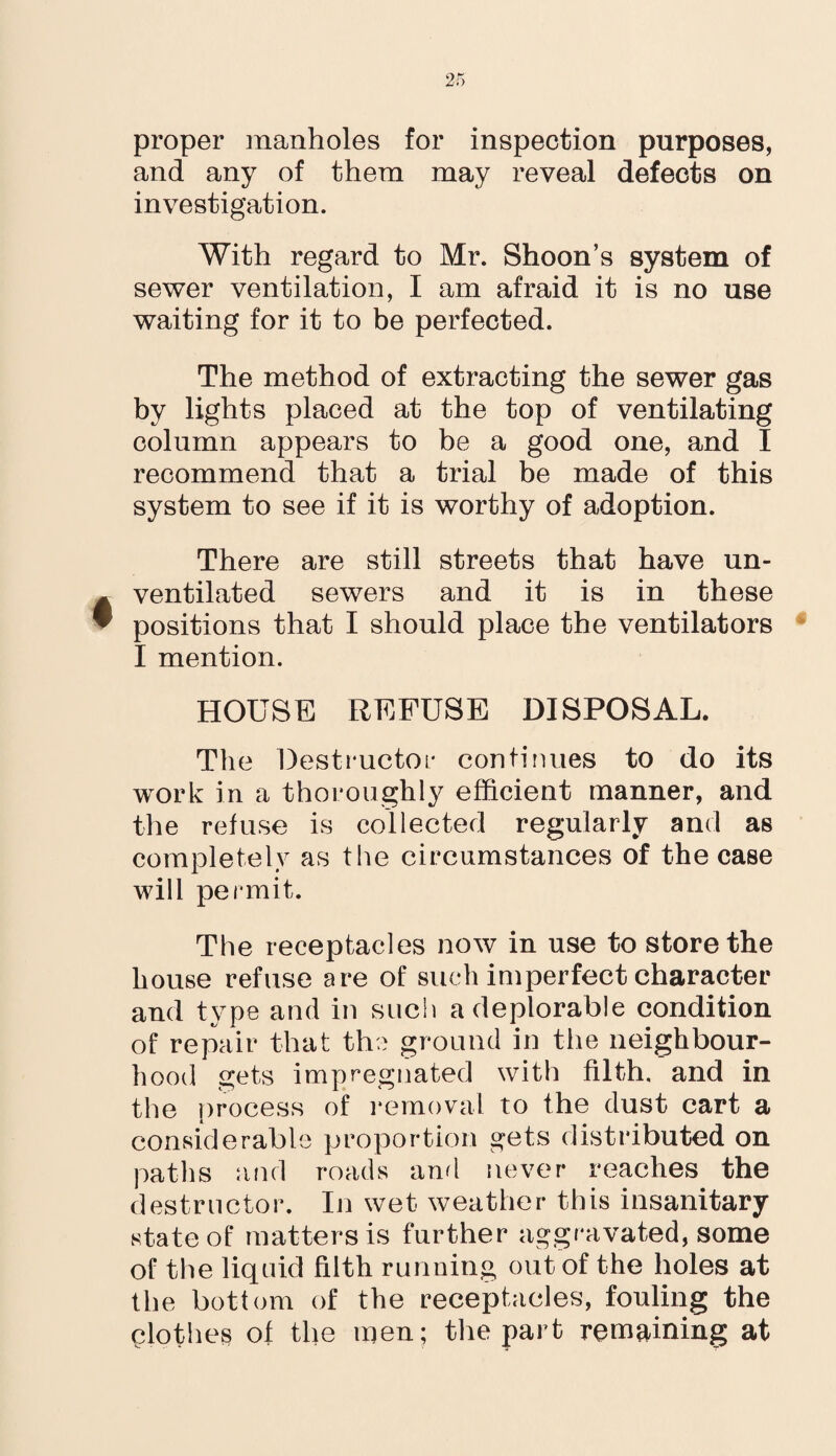 proper manholes for inspection purposes, and any of them may reveal defects on investigation. With regard to Mr. Shoon’s system of sewer ventilation, I am afraid it is no use waiting for it to be perfected. The method of extracting the sewer gas by lights placed at the top of ventilating column appears to be a good one, and I recommend that a trial be made of this system to see if it is worthy of adoption. There are still streets that have un- ventilated sewers and it is in these positions that I should place the ventilators I mention. HOUSE REFUSE DISPOSAL. The Destructor continues to do its work in a thoroughly efficient manner, and the refuse is collected regularly and as completely as the circumstances of the case will permit. The receptacles now in use to store the house refuse are of such imperfect character and type and in such a deplorable condition of repair that the ground in the neighbour¬ hood gets impregnated with filth, and in the process of removal to the dust cart a considerable proportion gets distributed on paths and roads and never reaches the destructor. In wet weather this insanitary state of matters is further aggravated, some of the liquid filth running out of the holes at the bottom of the receptacles, fouling the clothes of the men; the part remaining at