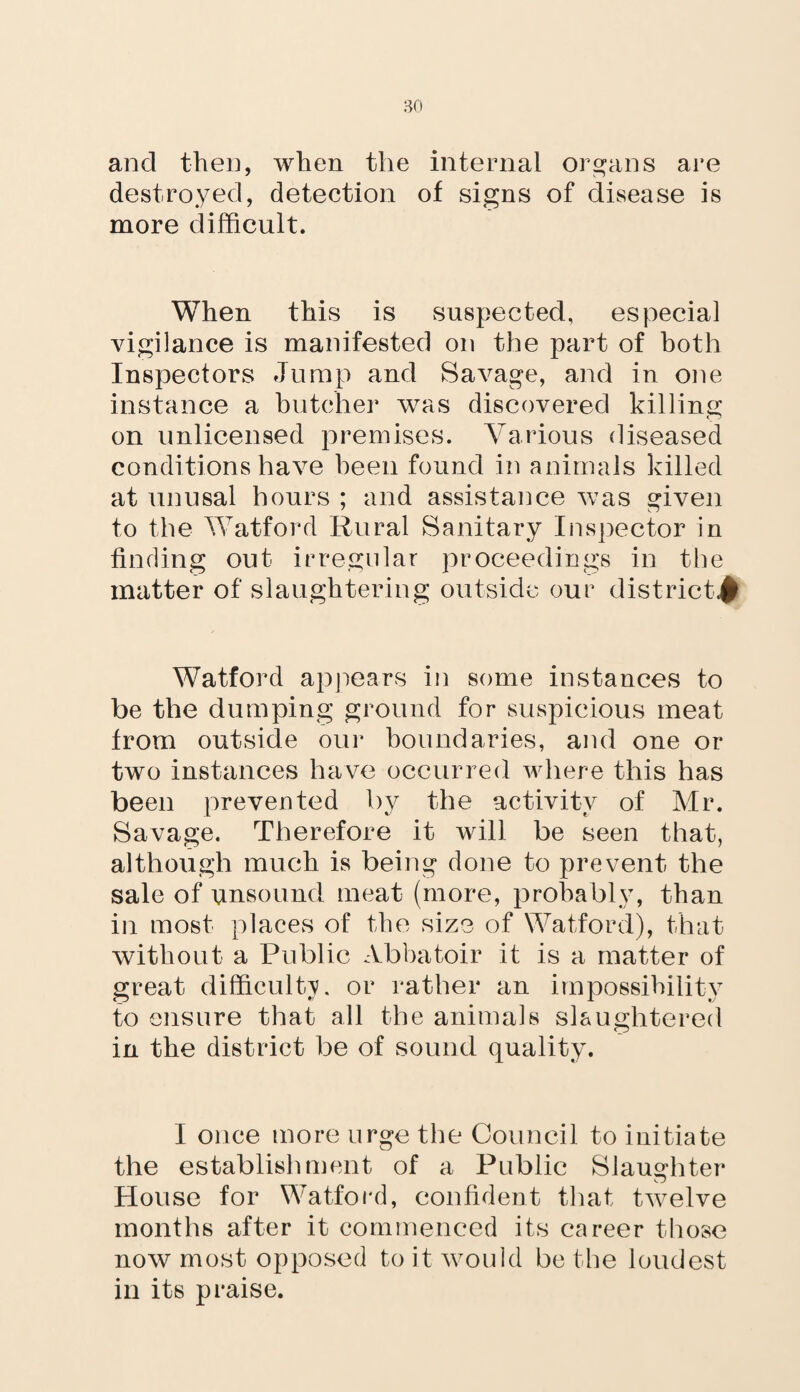 and then, when the internal organs are destroyed, detection of signs of disease is more difficult. When this is suspected, especial vigilance is manifested on the part of both Inspectors Jump and Savage, and in one instance a butcher was discovered killing on unlicensed premises. Various diseased conditions have been found in animals killed at unusal hours ; and assistance was given to the Watford Rural Sanitary Inspector in finding out irregular proceedings in the matter of slaughtering outside our district^ Watford appears in some instances to be the dumping ground for suspicious meat from outside our boundaries, and one or two instances have occurred where this has been prevented by the activity of Mr. Savage. Therefore it will be seen that, although much is being done to prevent the sale of unsound meat (more, probably, than in most places of the size of Watford), that without a Public Abbatoir it is a matter of great difficulty, or rather an impossibility to ensure that all the animals slaughtered in the district be of sound quality. I once more urge the Council to initiate the establishment of a Public Slaughter House for Watford, confident that twelve months after it commenced its career those now most opposed to it would be the loudest in its praise.