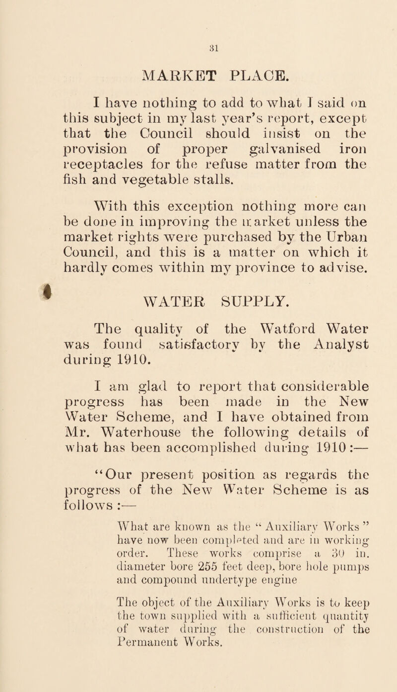 MARKET PLACE. I have nothing to add to what I said on this subject in my last year’s report, except that the Council should insist on the provision of proper galvanised iron receptacles for the refuse matter from the fish and vegetable stalls. With this exception nothing more can be done in improving the ir. arket unless the market rights were purchased by the Urban Council, and this is a matter on which it hardly comes within my province to ad vise. WATER SUPPLY. The quality of the Watford Water was found satisfactory by the Analyst during 1910. I am glad to report that considerable progress has been made in the New Water Scheme, and I have obtained from Mr. Waterhouse the following details of what has been accomplished during 1910 :— “Our present position as regards the progress of the New Water Scheme is as follows :■— What are known as the “ Auxiliary Works ” have now been completed and are in working order. These works comprise a 30 in. diameter bore 255 feet deep, bore hole pumps and compound undertype engine The object of the Auxiliary Works is to keep the town supplied with a sufficient quantity of water during the construction of the Permanent Works.