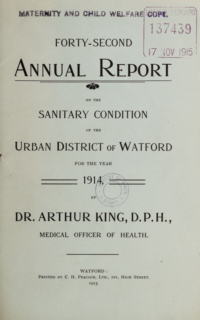 MATERNITY AND CHILI? WELFARE, IflOT*. FORTY-SECOND i. -J \* Y 137439 17 rn 1915 I Annual Report ON THE SANITARY CONDITION OF THE URBAN DISTRICT of WATFORD FOR THE YEAR DR. ARTHUR KING.D.P.H., MEDICAL OFFICER OF HEALTH. WATFORD : Printed by C. H. Peacock, Ltd., ioi, High Street. 1915.
