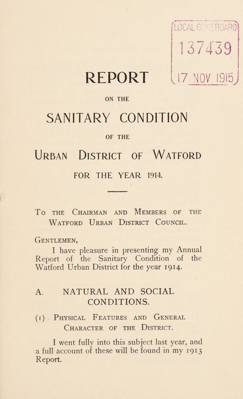 REPORT V 17 NOV 1915 j ON THE SANITARY CONDITION OF THE Urban District of Watford FOR THE YEAR 1914. To the Chairman and Members of the Watford Urban District Council. Gentlemen, I have pleasure in presenting my Annual Report of the Sanitary Condition of the Watford Urban District for the year 1914. A. NATURAL AND SOCIAL CONDITIONS. (1) Physical Features and General Character of the District. I went fully into this subject last year, and a full account of these will be found in my 1913 Report.
