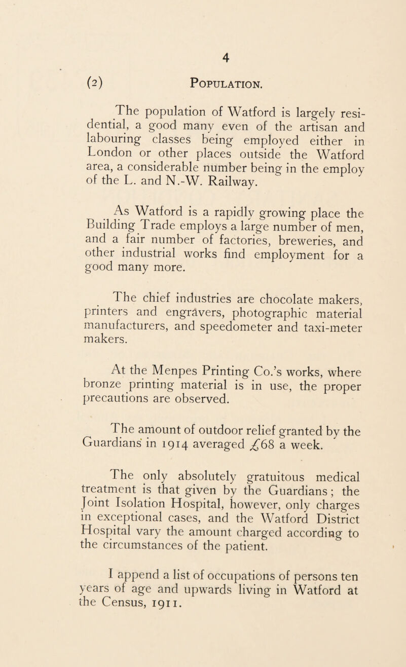 (2) Population. The population of Watford is largely resi¬ dential, a good many even of the artisan and labouring classes being employed either in London or other places outside the Watford area, a considerable number being in the employ of the L. and N.-W. Railway. As Watford is a rapidly growing place the Building Trade employs a large number of men, and a fair number of factories, breweries, and other industrial works find employment for a good many more. The chief industries are chocolate makers, printers and engravers, photographic material manufacturers, and speedometer and taxi-meter makers. At the Menpes Printing Co.’s works, where bronze printing material is in use, the proper precautions are observed. The amount of outdoor relief granted by the Guardians in 1914 averaged £6% a week. The only absolutely gratuitous medical treatment is that given by the Guardians; the Joint Isolation Hospital, however, only charges in exceptional cases, and the Watford District Hospital vary the amount charged according to the circumstances of the patient. I append a list of occupations of persons ten years of age and upwards living in Watford at the Census, 1911.