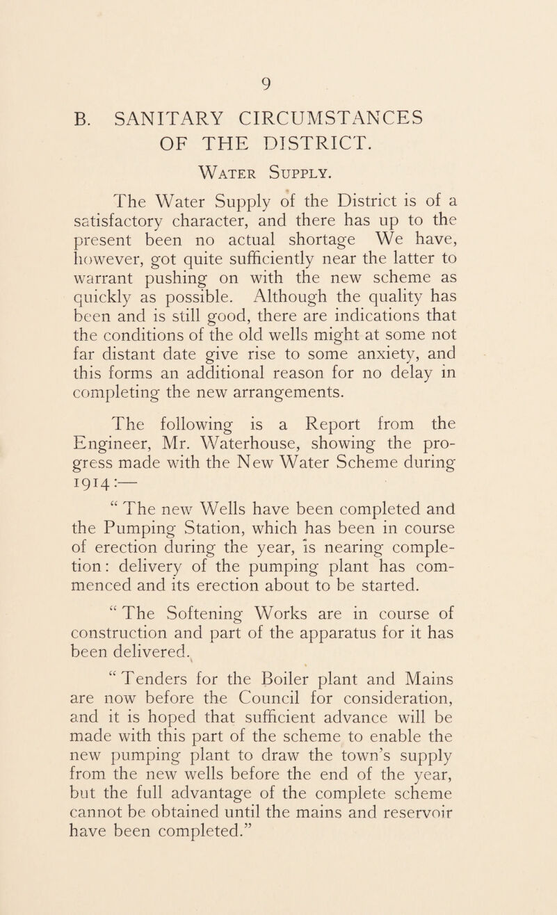 B. SANITARY CIRCUMSTANCES OF THE DISTRICT. Water Supply. The Water Supply of the District is of a satisfactory character, and there has up to the present been no actual shortage We have, however, got quite sufficiently near the latter to warrant pushing on with the new scheme as quickly as possible. Although the quality has been and is still good, there are indications that the conditions of the old wells might at some not far distant date give rise to some anxiety, and this forms an additional reason for no delay in completing the new arrangements. The following is a Report from the Engineer, Mr. Waterhouse, showing the pro¬ gress made with the New Water Scheme during 1914:— “ The new Wells have been completed and the Pumping Station, which has been in course of erection during the year, is nearing comple¬ tion : delivery of the pumping plant has com¬ menced and its erection about to be started. “ The Softening Works are in course of construction and part of the apparatus for it has been delivered. \ “Tenders for the Boiler plant and Mains are now before the Council for consideration, and it is hoped that sufficient advance will be made with this part of the scheme to enable the new pumping plant to draw the town’s supply from the new wells before the end of die year, but the full advantage of the complete scheme cannot be obtained until the mains and reservoir have been completed.”