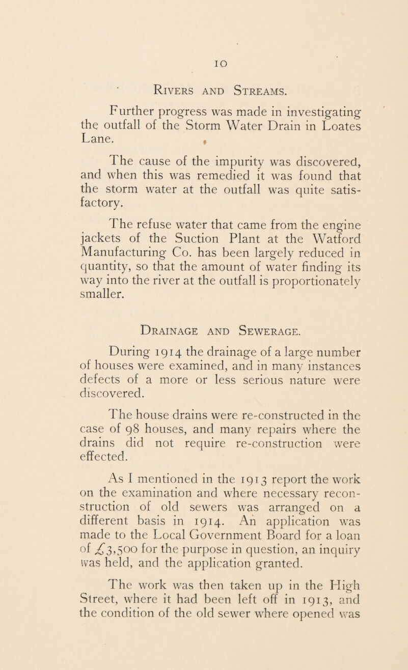 IO Rivers and Streams. Further progress was made in investigating the outfall of the Storm Water Drain in Loates Lane. The cause of the impurity was discovered, and when this was remedied it was found that the storm water at the outfall was quite satis¬ factory. The refuse water that came from the engine jackets of the Suction Plant at the Watford Manufacturing Co. has been largely reduced in quantity, so that the amount of water finding its way into the river at the outfall is proportionately smaller. Drainage and Sewerage. During 1914 the drainage of a large number of houses were examined, and in many instances defects of a more or less serious nature were discovered. The house drains were re-constructed in the case of 98 houses, and many repairs where the drains did not require re-construction were effected. As I mentioned in the 1913 report the work on the examination and where necessary recon¬ struction of old sewers was arranged on a different basis in 1914. An application was made to the Local Government Board for a loan of ,£3,500 for the purpose in question, an inquiry ivas held, and the application granted. The work was then taken up in the Lligh Street, where it had been left off in 1913, and the condition of the old sewer where opened was