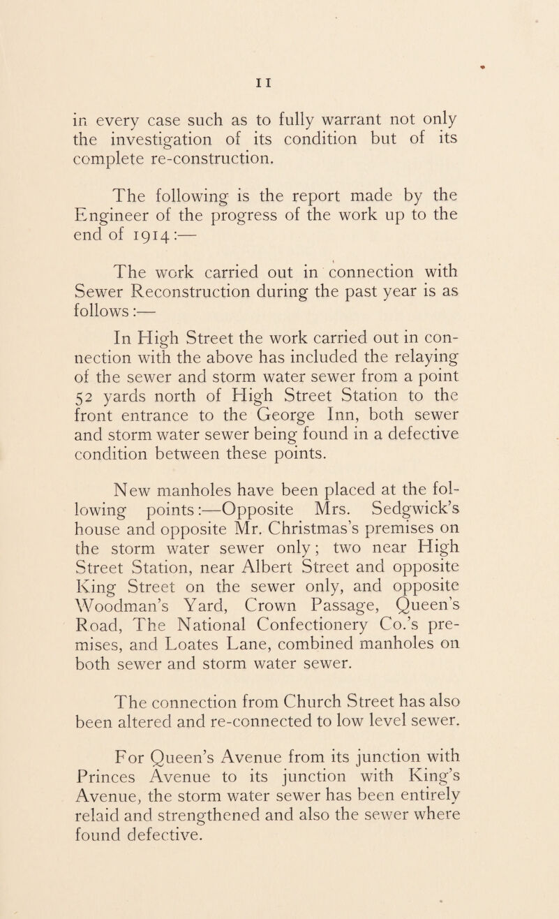 in every case such as to fully warrant not only the investigation of its condition but of its complete re-construction. The following is the report made by the Engineer of the progress of the work up to the end of 1914 :— The work carried out in connection with Sewer Reconstruction during the past year is as follows:— In High Street the work carried out in con¬ nection with the above has included the relaying of the sewer and storm water sewer from a point 52 yards north of High Street Station to the front entrance to the George Inn, both sewer and storm water sewer being found in a defective condition between these points. New manholes have been placed at the fol¬ lowing points :—Opposite Mrs. Sedgwick’s house and opposite Mr. Christmas’s premises on the storm water sewer only; two near High Street Station, near Albert Street and opposite King Street on the sewer only, and opposite Woodman’s Yard, Crown Passage, Queen’s Road, The National Confectionery Co.’s pre¬ mises, and Loates Lane, combined manholes on both sewer and storm water sewer. The connection from Church Street has also been altered and re-connected to low level sewer. For Queen’s Avenue from its junction with Princes Avenue to its junction with King’s Avenue, the storm water sewer has been entirely relaid and strengthened and also the sewer where found defective.
