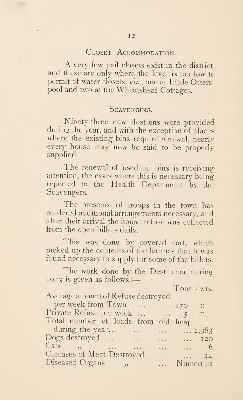 Closet Accommodation. A very few pail closets exist in the district, and these are only where the level is too low to permit of water closets, viz., one at Little Otters- pool and two at the Wheatsheaf Cottages. Scavenging. Ninety-three new dustbins were provided during the year, and with the exception of places where the existing bins require renewal, nearly every house may now be said to be properly supplied. The renewal of used up bins is receiving attention, the cases where this is necessary being the Health Department by the reported to Scavengers. The presence of troops in the town has rendered additional arrangements necessary, and after their arrival the house refuse was collected . from the open billets daily. This was done by covered cart, which picked up the contents of the latrines that it was found necessary to supply for some of the billets. The work done by the Destructor during 1913 is given as follows:— Average amount of Refuse destroyed per w7eek from Town Private Refuse per week ... Total number of loads from old during the year. Dogs destroyed Cats ,, Carcases of Meat Destroyed Diseased Organs Tons cwts. I/O o 5 o heap ... 2,983 120 6 44 Numerous