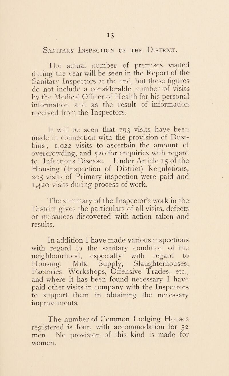 Sanitary Inspection of the District. The actual number of premises visited during the year will be seen in the Report of the Sanitary Inspectors at the end, but these figures do not include a considerable number of visits by the Medical Officer of Health for his personal information and as the result of information received from the Inspectors. It will be seen that 793 visits have been made in connection with the provision of Dust¬ bins; 1,022 visits to ascertain the amount of overcrowding, and 520 for enquiries with regard to Infectious Disease. Under Article 15 of the Housing (Inspection of District) Regulations, 205 visits of Primary inspection were paid and 1,420 visits during process of work. The summary of the Inspector’s work in the District gives the particulars of all visits, defects or nuisances discovered with action taken and results. In addition I have made various inspections with regard to the sanitary condition of the neighbourhood, especially with regard to Housing, Milk Supply, Slaughterhouses, Factories, Workshops, Offensive Trades, etc., and where it has been found necessary I have paid other visits in company with the Inspectors to support them in obtaining the necessary improvements. The number of Common Lodging Houses registered is four, with accommodation for 52 men. No provision of this kind is made for women.