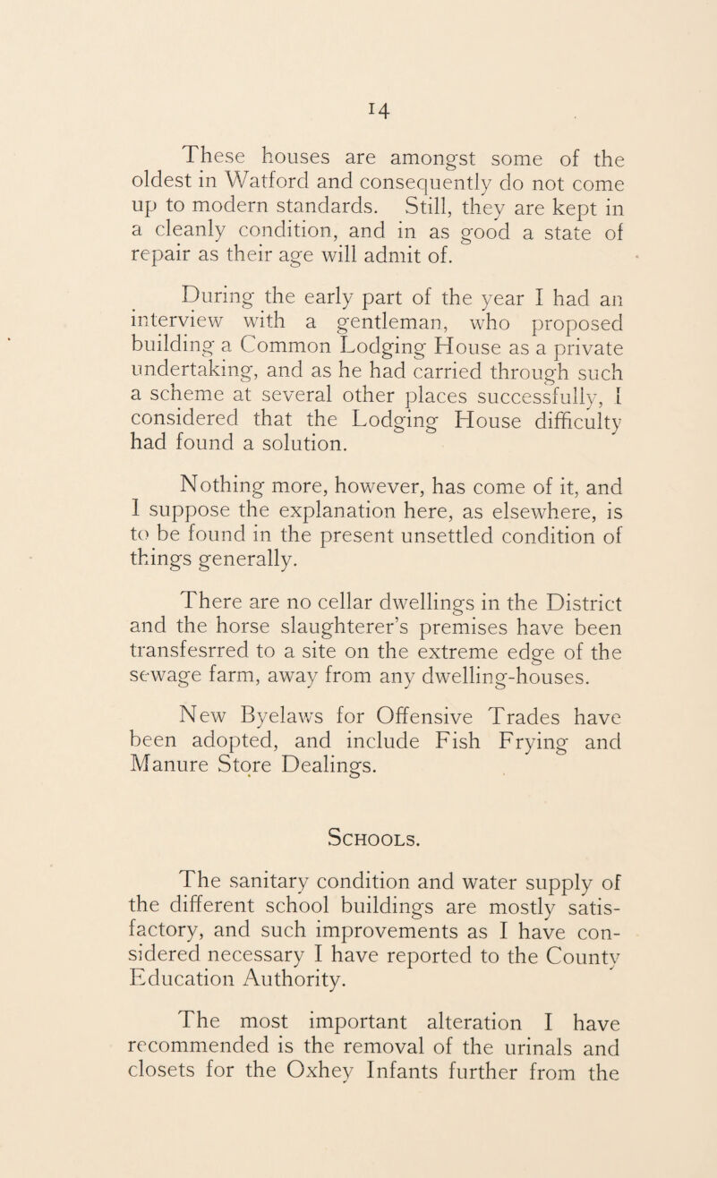 H These houses are amongst some of the oldest in Watford and consequently do not come up to modern standards. Still, they are kept in a cleanly condition, and in as good a state of repair as their age will admit of. During the early part of the year I had an interview with a gentleman, who proposed building a Common Lodging House as a private undertaking, and as he had carried through such a scheme at several other places successfully, I considered that the Lodging House difficulty had found a solution. Nothing more, however, has come of it, and I suppose the explanation here, as elsewhere, is to be found in the present unsettled condition of things generally. There are no cellar dwellings in the District and the horse slaughterer’s premises have been transfesrred to a site on the extreme edge of the sewage farm, away from any dwelling-houses. New Byelaws for Offensive Trades have been adopted, and include Fish Frying and Manure Store Dealings. Schools. The sanitary condition and water supply of the different school buildings are mostly satis¬ factory, and such improvements as I have con¬ sidered necessary I have reported to the County Education Authority. The most important alteration I have recommended is the removal of the urinals and closets for the Oxhey Infants further from the