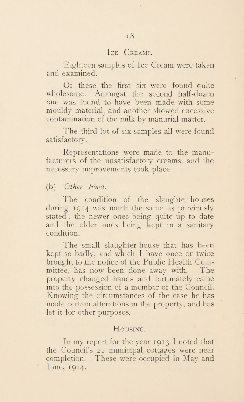 Ice Creams. Eighteen samples of Ice Cream were taken and examined. Of these the first six were found quite wholesome. Amongst the second half-dozen one was found to have been made with some mouldy material, and another showed excessive contamination of the milk by manurial matter. The third lot of six samples all were found satisfactory. Representations were made to the manu¬ facturers of the unsatisfactory creams, and the necessary improvements took place. (b) Other Food. The condition of the slaughter-houses during 1914 was much the same as previously stated; the newer ones being quite up to date and the older ones being kept in a sanitary condition. The small slaughter-house that has been kept so badly, and which I have once or twice brought to .the notice of the Public Health Com¬ mittee, has now been done away with. The property changed hands and fortunately came into the possession of a member of the Council. Knowing the circumstances of the case he has made certain alterations in the property, and has let it for other purposes. Housing. In my report for the year 1913 I noted that the Council's 22 municipal cottages were near completion. These were occupied in May and June, 1914.