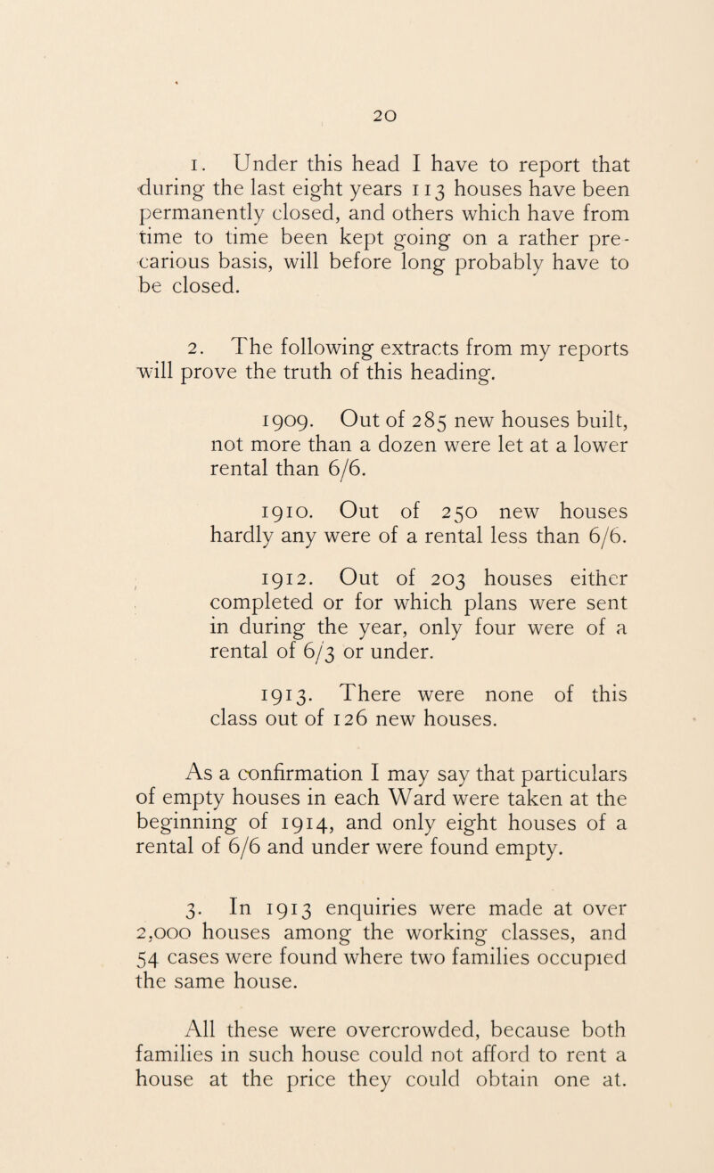 1. Under this head I have to report that during the last eight years 113 houses have been permanently closed, and others which have from time to time been kept going on a rather pre¬ carious basis, will before long probably have to be closed. 2. The following extracts from my reports wrill prove the truth of this heading. 1909. Out of 285 new houses built, not more than a dozen were let at a lower rental than 6/6. 1910. Out of 250 new houses hardly any were of a rental less than 6/6. 1912. Out of 203 houses either completed or for which plans were sent in during the year, only four were of a rental of 6/3 or under. 1913. There were none of this class out of 126 new houses. As a confirmation I may say that particulars of empty houses in each Ward were taken at the beginning of 1914, and only eight houses of a rental of 6/6 and under were found empty. 3. In 1913 enquiries were made at over 2,000 houses among the working classes, and 54 cases were found where two families occupied the same house. All these were overcrowded, because both families in such house could not afford to rent a house at the price they could obtain one at.