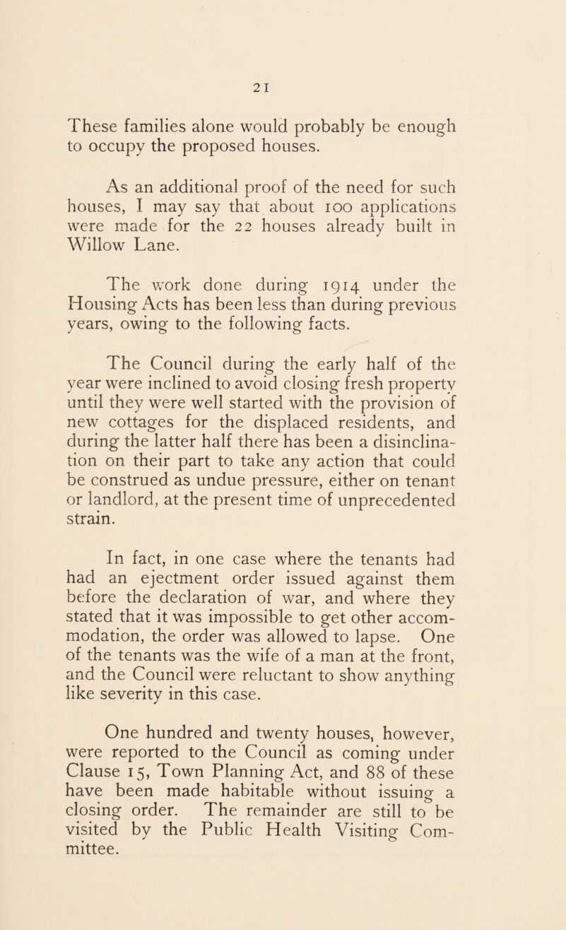 These families alone would probably be enough to occupy the proposed houses. As an additional proof of the need for such houses, I may say that about ioo applications were made for the 22 houses already built in Willow Lane. The work done during 1914 under the Housing Acts has been less than during previous years, owing to the following facts. The Council during the early half of the year were inclined to avoid closing fresh property until they were well started with the provision of new cottages for the displaced residents, and during the latter half there has been a disinclina¬ tion on their part to take any action that could be construed as undue pressure, either on tenant or landlord, at the present time of unprecedented strain. In fact, in one case where the tenants had had an ejectment order issued against them before the declaration of war, and where they stated that it was impossible to get other accom¬ modation, the order was allowed to lapse. One of the tenants was the wife of a man at the front, and the Council were reluctant to show anything like severity in this case. One hundred and twenty houses, however, were reported to the Council as coming under Clause 15, Town Planning Act, and 88 of these have been made habitable without issuing a closing order. The remainder are still to be visited by the Public Health Visiting Com¬ mittee.