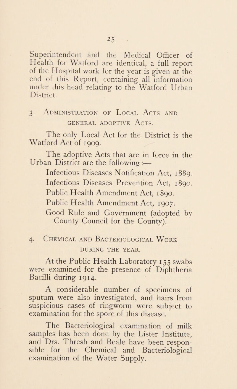 Superintendent and the Medical Officer of Health for Watford are identical, a full report of the Hospital work for the year is given at the end of this Report, containing all information under this head relating to the Watford Urban District. 3. Administration of Local Acts and GENERAL ADOPTIVE ACTS. The only Local Act for the District is the Watford Act of 1909. The adoptive Acts that are in force in the Urban District are the following:— Infectious Diseases Notification Act, 1889. Infectious Diseases Prevention Act, 1890. Public Health Amendment Act, 1890. Public Health Amendment Act, 1907. Good Rule and Government (adopted by County Council for the County). 4. Chemical and Bacteriological Work DURING THE YEAR. At the Public Health Laboratory 155 swabs were examined for the presence of Diphtheria Bacilli during 1914. A considerable number of specimens of sputum were also investigated, and hairs from suspicious cases of ringworm were subject to examination for the spore of this disease. The Bacteriological examination of milk samples has been done by the Lister Institute, and Drs. Thresh and Beale have been respon¬ sible for the Chemical and Bacteriological examination of the Water Supply.